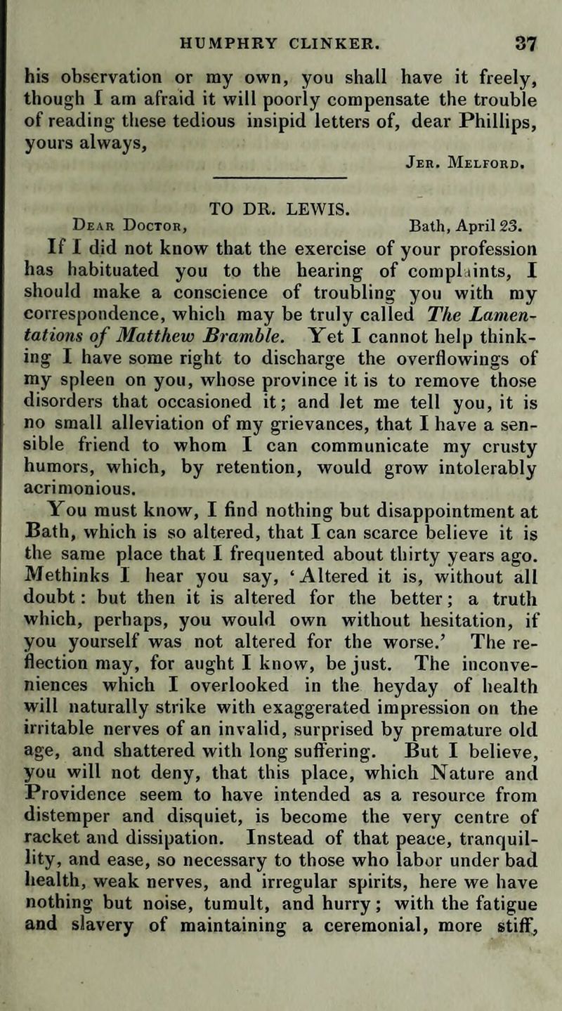 for giving away the scraps of the kitchen. I went an¬ other way to work with madam Betty, because she had been saucy, and called me skandelus names; and said O’Frizzle couldn’t abide me, and twenty other odorous falsehoods. I got a varrant from the mare, and her box being sarched by the constable, my things came out sure enuft; besides a full pound of vax kandles, and a nite- cap of mistress, that 1 could sware to on my cruperal oaf. Oh ! then madam Mopstick came on her merry bones; and as the’squire wouldn’t hare of a pursecution, she ’scaped a skewring: but the longest day she has to’ live, she’ll remember your humble sarvant, Bath, May 15. * '<> ' Winifred Jenkins. If the hind should come again, before we be gone, pray send me the shift and apron, with the vite fallow manky shoes, which you’ll find in my pillowber.° Ser¬ vice to Saul. TO SIR WATKIN PHILLIPS, OF JESUS COLLEGE, OXON. You are in the right, dear Phillips; I don’t expect regular answers to every letter: I know a colleo-e life is too circumscribed to afford materials for such quick returns of communication. For my part, I am continu¬ ally shifting the scene, and surrounded with new objects • some of which are striking enough. I shall therefore con¬ clude my journal for your amusement; and though in all appearance it will not treat of very important or in¬ teresting particulars, it may prove, perhaps, not altogether uninstructive and unentertaining. The music and entertainments of Bath are over for this season ; and all our gay birds of passage have taken their flight to Bristol Well, Tunbridge, Brighthelmstone Scarborough, Harrowgate, &c. Not a soul is seen in this place, but a few broken-winded parsons, waddlino- like so many crows along the North Parade. There is aFways a great show of the clergy at Bath : none of your thin, puny, yellow, hectic figures, exhausted with abstinence and hard study, labouring under the morbi eruditorum ;