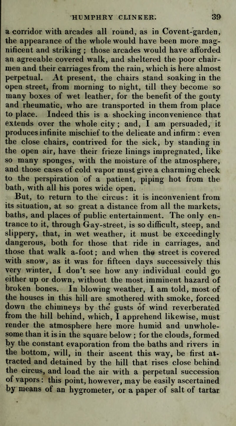 lodgings; but he believed that, during the heats of sum¬ mer, he commonly took his repose on a bulk, or indulged himself, in fresco, with one of the kennel-nymphs, under the portico of St. Martin’s church. ‘ Pox on him !’ cried the bookseller, ‘ he might as well have taken my whip and spurs. In that case, he might have been tempted to steal another horse, and then he 'would have rid to the devil of course.’ After coffee I took my leave of Mr. S-, with proper acknowledgments of his civility, and was ex¬ tremely well pleased with the entertainment of the day, though not yet satisfied with respect to the nature of this connexion betwixt a man of character in the literary world, and a parcel of authorlings, who, in all probabi¬ lity, would never be able to acquire any degree of repu¬ tation by their labors. On this head I interrogated my conductor, Dick Ivy, who answered me to this effect: ‘ One would imagine S- had some view to his own interest in giving countenance and assistance to those people, whom he knows to be bad men, as well as bad writers; but, if he has any such view, he will find him¬ self disappointed; for if he is so vain as to imagine he can make them subservient to his schemes of profit or ambition, they are cunning enough to make him their property in the mean time. There is not one of the com¬ pany you have seen to-day, myself excepted, who does not owe him particular obligations. One of them he bailed out of a sponging-house, and afterwards paid the debt; another he translated into his family, and clothed, when he was turned out half-naked from jail, in conse¬ quence of an act for the relief of insolvent debtors; a third, who was reduced to a woollen night-cap, and lived on sheep’s trotters, up three pair of stairs back¬ ward, in Butcher-row, he took into present pay and free quarters, and enabled him to appear as a gentleman, without having the fear of sheriffs’ officers before his eyes. Those who are in distress he supplies with money when he has it, and with his credit when he is out of cash. When they want business, he either finds employ¬ ment for them in his own service, or recommends them to