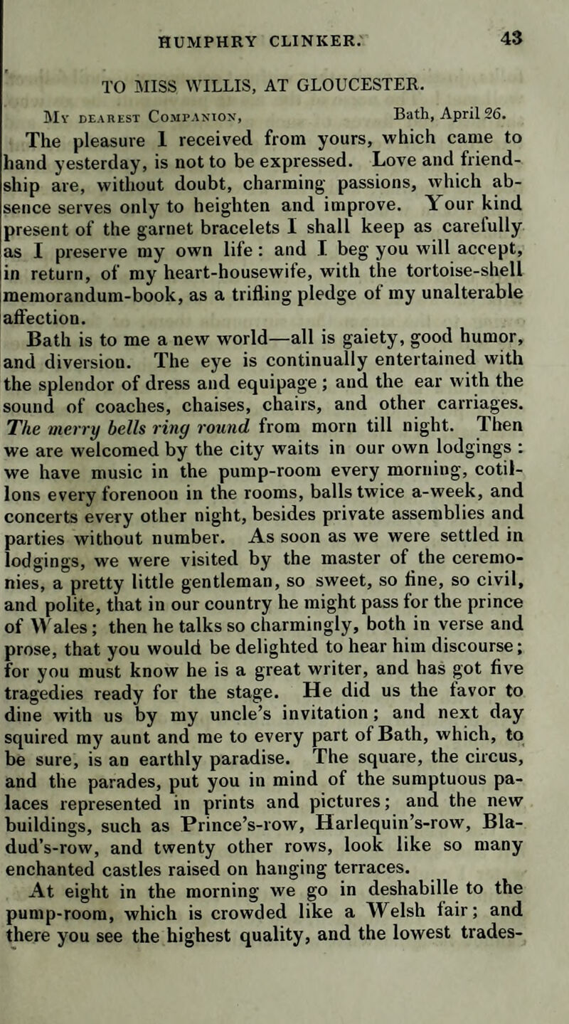 ‘ Ah, Jacob!’ cried she, * how could you leave me in such a condition V This incident was too pathetic to occasion mirth : it brought tears into the eyes of all present. The poor widow was put to bed again ; and we did not leave the village without doing something for her benefit. Even Tabitha’s charity was awakened on this occasion. As tor the tender-hearted Humphry Clinker, he hammered the iron, and wept at the same time. But his ingenuity was not confined to his own province of farrier aiuf black¬ smith : it was necessary to join the leather sling, which had been broken ; and this service he likewise performed, by means of a broken awl, which he new-pointed and ground, a little hemp which he spun into lingels, and a few tacks which he made for the purpose. On the whole, we were in a condition to proceed in little more than one' hour; but even this delay obliged us to pass the night at Gisborough. Next day we crossed the Tees at Stockton, which is a neat agreeable town ; and there we resolved to dine, with purpose to lie at Durham. Whom should we meet in the yard, when we alighted, but Martin the adventurer ! Having handed out the la¬ dies, and conducted them into an apartment, where he paid his compliments to Mrs. Tabby w'ith his usual ad¬ dress, he begged leave to speak to my uncle in another room ; and there, in some confusion, he made an apology for having taken the liberty to trouble him with a letter at Stevenage. He expressed his hope, that Mr. Bramble had bestowed some consideration on his unhappy case, and repeated his desire of being taken into his service. My uncle, calling me into the room, told him, that we were both very w'ell inclined to rescue him from a way of life that was equally dangerous and dishonorable; and that he should have no scruple in trusting to his gratitude and fidelity, if he had any employment for him, which he thought would suit his qualifications and his circum¬ stances ; but that all the departments he had mentioned in his letter were filled up by persons of whose conduct he had no reason to complain ; of consequence he could not, without injustice, deprive any one of them of his