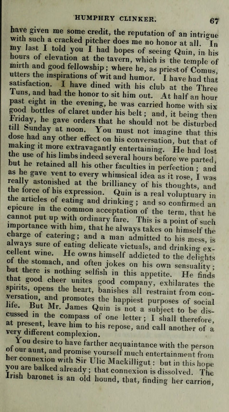 226 shv of my conversation, ever since I laughed at his as¬ serting that the English tongue was spoke with more propriety at Edinburgh than at London. Looking at me with a double squeeze of souring in his aspect, ‘It the old definition be true,’ said he, ‘ that risibility is the dis- tin°uishiiig characteristic of a rational creature, the Lng- lish are the most distinguished for rationality of any peo¬ ple I ever knew.’ I owned that the English were easily struck with any thing that appeared ludicrous, and apt to lau°h accordingly; but it did not follow, that, be¬ cause they were more given to laughter, they had more rationality than their neighbors : I said, such an inference would be'an injury to the Scotch, who were by no means defective in rationality, though generally supposed little subject to the impressions of humor. The captain answered, that this supposition must have been deduced either from their conversation or their com¬ positions, of which the English could not possibly judge with precision, as they did not understand the dialect u«ed by the Scots in common discourse, as well as in their works of humor. When I desired to know what those works of humor were, he mentioned a considerable number of pieces, which he insisted were equal in point of humor to any thing extant in any language dead or liviuo-. He, in particular, recommended a collection ot detached poems, in two small volumes, entitled ‘ The Evergreen,’ and the works of Allan Ramsay, vvhich 1 intend to provide myself with at Edinburgh. He ob¬ served, that a North'Briton is seen to a disadvantage in an English company, because he speaks in a dialect that they can’t relish, and in a phraseology which they don t understand. He, therefore, finds himself under a re¬ straint, which is a great enemy to wit and humor, these are faculties which never appear in full lustre, but when the mind is perfectly at ease, and, as an excellent writei says, enjoys her elbow-room. ‘He proceeded to explain his assertion, that the Eng¬ lish language was spoken with greater propriety at Ldin buMi than in London. He said, what we generallj called the Scottish dialect, was, in fact, true, geuuine: