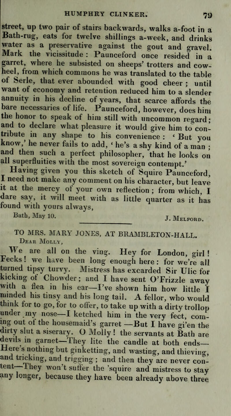 XVI MEMOIR OF gested, and, in fact, wanting still to be made a regular tra¬ gedy, when he had been abusing, in no very measured terms, both manager and patrons, for their want of taste in not risking the expense of bringing it before the public. The irritation of his mind, at this period, deprived him for a time of both his dignity and his taste ; and he would have been a fit subject, while quarrelling with the world about his play, for the exercise of a pencil as sarcastic as his own. The ‘young gentleman of learning and taste’ having in¬ duced Smollett to improve the tragedy, it next fell into the hands of ‘ a gentleman w ho wrote for the stage,’ and who, professing his approbation of it, spoke in its favor to a young nobleman, by whom it was recommended to the new manager of Drury Lane. By this worthy person it was also praised; and Smollett was satisfied with his promise that it should be performed the following winter; but when the winter came, another piece was preferred ; and he had nothing to comfort him but the complete failure of his rival. At last, ‘ an emi¬ nent wit’ took it under his care ; and having proposed some new amendments, he recommended it to a person of such in¬ fluence, that the author fondly imagined it was impossible his hopes should in this instance prove abortive. ‘ But here, too,’ says he, in his usual melancholy tone, ‘I reckoned without my host. The manager of Covent Garden theatre bluntly rejected it, as a piece altogether unfit for the stage, even after he had told me, in the presence of another gentle¬ man, that he believed he should not venture to find fault with any performance which had gained the good opinion of the honorable person who approved and recommended my play. Baffled in every attempt, I renounced all hopes of its seeing the light, when a humane lady of quality interposed so urgently in its behalf with my worthy friend, the other manager, that he very complaisantly received it again ; and had recourse to the old mystery of protraction, which he ex¬ ercised with such success, that the season was almost con¬ sumed before he could afford it a reading. My patience