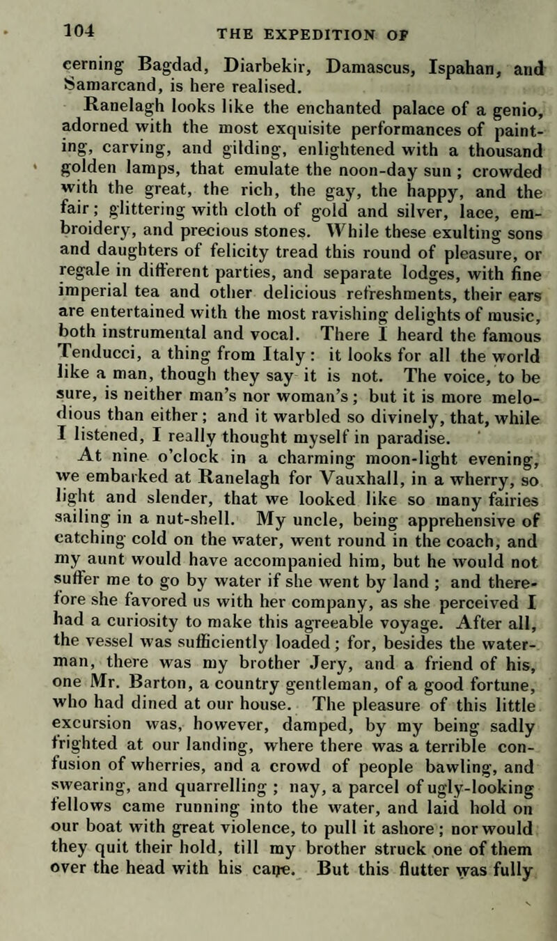 maidens the most diabolically capricious. Ever prying into other people’s affairs, she had seen the woman enter, and followed her to the door, where she stood listening, but probably could hear nothing distinctly, except my uncle’s last exclamation ; at which she bounced into the parlour in a violent rage, that dyed the tip of her nose of a purple hue. ‘ Fy on you, Matt!’ cried she, ‘ what doings are these, to disgrace your own character, and dis¬ parage your family?’—Then snatching the bank-note out of the stranger’s hand, she went on—‘ How now, twenty pounds!—here is a temptation with a witness!—Good woman, go about your business—Brother, brother, I know not which most to admire; your concupissins, or your extravagance !’—‘ Good God !’ exclaimed the poor woman, ‘ shall a worthy gentleman’s character suffer for an action that does honor to humanity ?’ By this time, uncle’s indignation was effectually roused : his face grew pale, his teeth chattered, and his eyes flashed.—‘ Sister,’ cried he, in a voice like thunder, * I vow to God, your impertinence is exceedingly provoking!’ W ith these words he took her by the hand, and opening the door of communication, thrust her into the chamber where I stood, so affected by the scene, that the tears ran down my cheeks. Observing these marks of emotion,—‘ I don’t wonder,’ said she, ‘ to see you concerned at the back- slidings of so near a relation; a man of his years and infirmities : these are fine doings truly. This is a rare example set by a guardian, for the benefit of his pupils — monstrous ! incongruous ! sophistical!’ I thought it was but an act of justice to set her to rights, and there¬ fore explained the mystery; but she would not be un¬ deceived. ‘ What !’ said she, * would you go for to offer for to arguefy me out of my senses ? Didn’t I hear him whispering to her to hold her tongue ? Didn’t I see her in tears ? Didn’t I see him struggling to throw her on the couch ? O filthy ! hideous ! abominable !—Child, child, talk not to me of charity.—Who gives twenty pounds in charity ?—But you are a stripling—You know nothing of the world—Besides, charity begins at home— Twenty pounds would buy me a complete suit of flowered