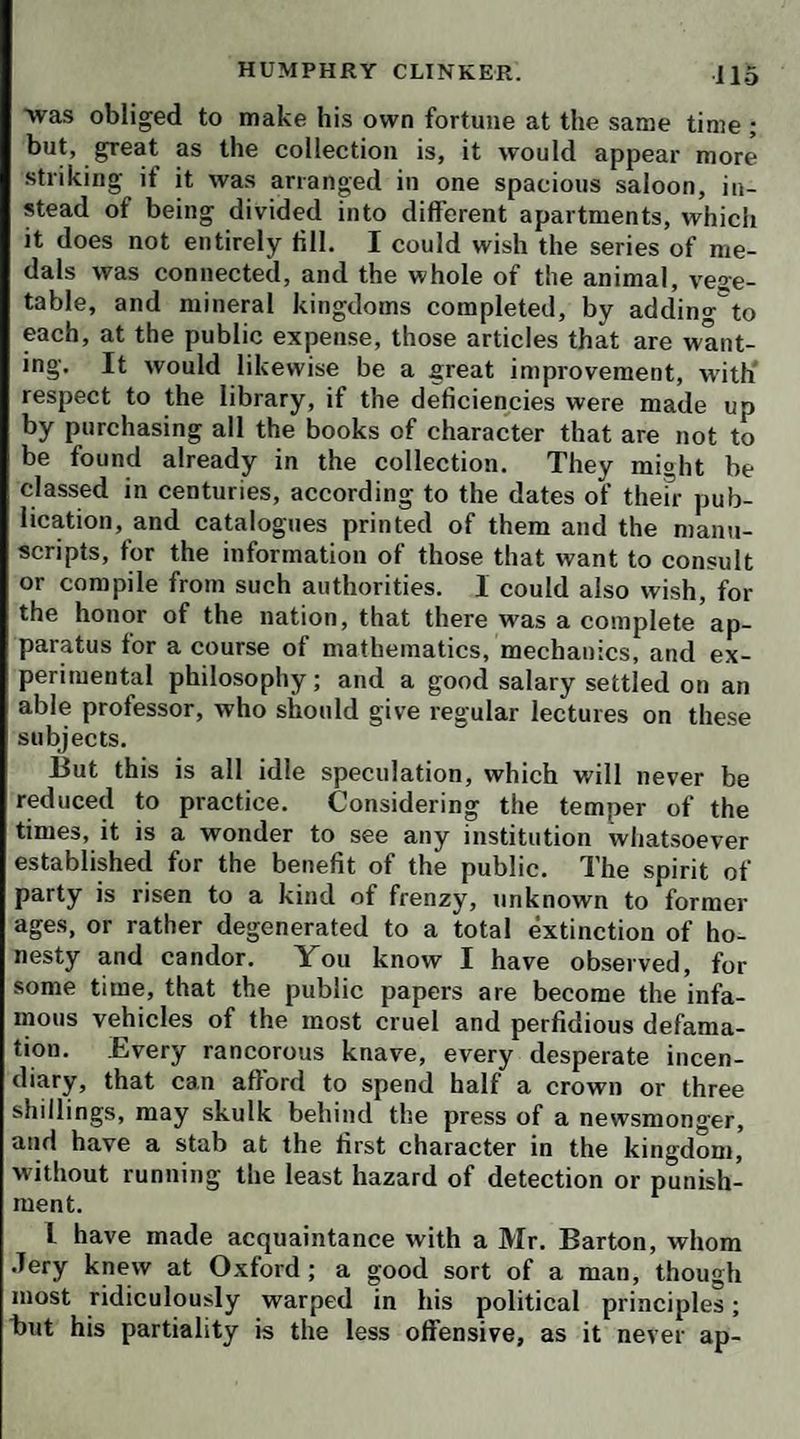 cursions all round, to Hamilton, Paisley, Renfrew, and every other place within a dozen miles, where there was any thing remarkable to be seen in art or nature. I be¬ lieve the exercise occasioned by these jaunts was of ser¬ vice to my sister Liddy, whose appetite and spirits begin to revive. Mrs. Tabitha displayed her attractions'^ usual, and actually believed she had entangled one Mr. M'Clellan, a rich inkle-manufacturer, in her snares; but when matters came to an explanation, it appeared that his attachment was altogether spiritual, founded on an intercourse of devotion at the meeting of Mr. John Wes¬ ley, who, in the course of his evangelical mission, had come hither in person. At length we set out for the banks ot Loch Lomond, passing through the little bo¬ rough of Dumbarton, or, as my uncle will have it, Dun- britton, where there is a castle more curious than any thing of the kind I had ever seen. It is honored with a particular description by the elegant Buchanan, as an arx inexpugnabilis; and, indeed, it must have been im¬ pregnable by the ancient manner of besieging. It is a rock of considerable extent, rising with a double top, in an angle formed by the confluence of two rivers, the Clyde and the Leven, perpendicular and inaccessible on all sides, except in one place where the entrance is forti¬ fied; and there is no rising ground in the neighbourhood from whence it could be damaged by any kind of battery. Fiom Dumbarton, the West Highlands appear in the form of huge dusky mountains, piled one over another; but this prospect is not at all surprising to a native of Glamorgan. We have fixed our head-cjuarters at Ca¬ meron, a very neat country-house, belonging to commis¬ sary Smollett, where we found every sort of accommo¬ dation we could desire. It is situated like a druid’s temple, in a grove of oak, close by the side of Loch Lo¬ mond, which is a surprising body of pure transparent water, unfathomably deep in many places, six or seven miles broad, and four-and-twenty miles in length, dis¬ playing above twenty green islands, covered with wood, some of them cultivated for corn, and many of them stocked with red deer. They belong to different gentle-