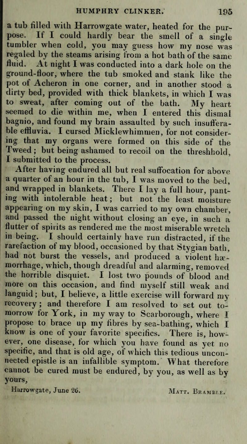 bring a warm blanket to comfort his poor carcass—warm the bed in the green room—give me your hand, dear cap¬ tain—I’m rejoiced to see thee safe and sound with all my heart.’ Lismahago was received at the foot of the ladder by his inamorata, who snatching a blanket from one of the maids, wrapped it about his body; two men servants took him under their arms; and a female con¬ ducted him to the green room, still accompanied by Mrs. Tabitha, who saw him fairly put to bed. During this whole transaction, he spoke not a syllable, but looked exceeding grim, sometimes at one, sometimes at another of the spectators, who now adjourned in a body to the parlour where we had supped, every one surveying an¬ other with marks of astonishment and curiosity. The knight being seated in an easy chair, seized my uncle by the hand, and, bursting into a long and loud laugh,—‘ Mat,’ cried he, 4 crown me w ith oak, or ivy, or laurel, or parsley, or what you will, and acknowledge this to be a coup de maitre in the way of waggery— ha, ha, ha ! Such a camisicata, scagliata, beffata ! O eke roba! O what a subject! O what a caricatural O for a Rosa, a Rembrandt, a Schalken ! Zooks, I’ll give a hundred guineas to have it painted—what a fine descent from the cross, or ascent to the gallows! what lights and shadows ! what a group below ! what expression above ! what an aspect! did you mind the aspect ? ha, ha, ha ! and the limbs, and the muscles—every toe denoted terror ! ha, ha, ha ! then the blanket! O what costume! St. Andrew ! St. Lazarus ! St. Barsabas ! ha, ha, ha !’— ‘ After all then,’ cried Mr. Bramble, very gravely, ‘ this was no more than a false alarm ? We have been fright¬ ened out of our beds, and almost out of our senses, for the joke's sake!’—‘Ay, and such a joke!’ cried our landlord, ‘ such a farce ! such a denouement! such a catastrophe ! ’ ' Have a little patience,’ replied our squire : ‘ we are not yet come to the catastrophe; and pray God it may not turn out a tragedy instead of a farce. The captain is one of those saturnine subjects, who have no idea of humor. He never laughs in his own person ; nor can he