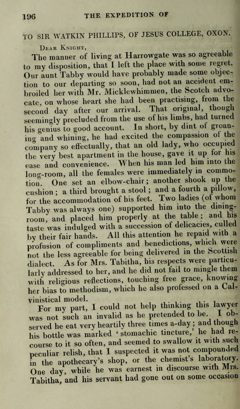 bear that other people should laugh at his expense. Be¬ sides, if the subject had been properly chosen, the joke was too severe in all conscience.’—‘ ’Sdeath I ’ cried the knight, ‘ I could not have bated him an ace, had he been my own father; and as for the subject, such an¬ other does not present itself once in half a century.’ Here Mrs. Tabitha interposing, and bridling up, de¬ clared, she did not see that Mr. Lismahago was a titter subject for ridicule than the knight himself; and that she was very much afraid, he would very soon find he had mistaken his man. The baronet was a good deal discon¬ certed by this intimation, saying, that he must be a Goth and a barbarian, if he did not enter into the spirit of such a happy and humorous contrivance. He begged, how¬ ever, that Mr. Bramble and his sister would bring him to reason ; and this request was reinforced by Lady Bul- ford, who did not fail to read the baronet a lecture on his indiscretion, which lecture he received with submission on one side of the face, and a leer on the other. We now went to bed for the second time ; and before I got up, my uncle had visited Lismahago in the green room, and used such arguments with him, that, when we met in the parlour, he seemed to be quite appeased. He received the knight’s apology with a good grace, and even professed himself pleased at finding he had contri¬ buted to the diversion of the company. Sir Thomas shook him by the hand, laughing heartily; and then de¬ sired a pinch of snuff, in token of perfect reconciliation. The lieutenant putting his hand in his waistcoat pocket, pulled out, instead of his own Scotch mull, a very fine gold snuff-box, which he no sooner perceived, than he said, ‘ Here is a small mistake.’—‘ No mistake at all,’ cried the baronet; * a fair exchange is no robbery. Oblige me so far, captain, as to let me keep your mull as a memorial.’—‘ Sir,’ said the lieutenant, ‘ the mull is much at your service; but this machine I can by no means retain. It looks like compounding a sort of felony in the code of honor. Besides, I don’t know but there may be another joke in this conveyance; and I don’t find myself disposed to be brought on the stage again : I