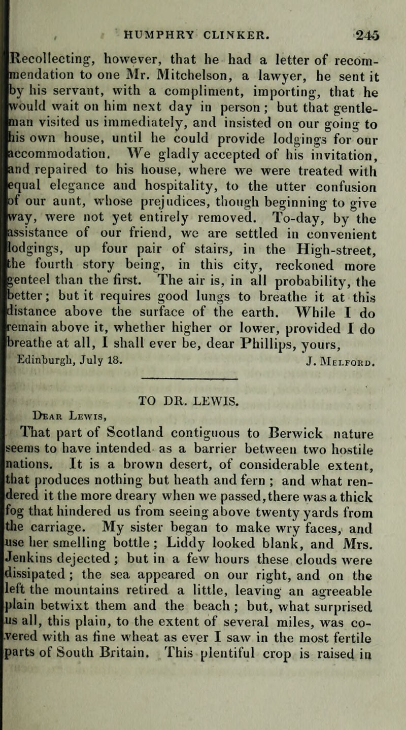 Our society is really enchanting. Even the severity of Lismahago relaxes, and the vinegar of Mrs. Tabby is' re¬ markably dulcified ever since it was agreed that she should take the precedency of her niece in being first noosed ; for you must know, the day is fixed for Lfddy’s marriage ; and the bans for both couples have been al¬ ready once published in the parish church. The captain earnestly begged that one trouble might serve for all, and Tabitha assented with a vile affectation of reluctance. Her inamorato, who came hither very slenderly equipped has sent for his baggage to London, which, in all proba¬ bility, will not arrive in time for the wedding; but it is of no great consequence, as every thing is to be trans¬ acted with the utmost privacy. Meanwhile, directions are given for making out the contracts of marriage, which are very favorable for both females. Liddy will be se¬ cured in a good jointure; and her aunt will remain mistress of her own fortune, except one half of the interest, which her husband shall have a right to enjoy for his natural life : I think this is as little in conscience as can be done for a man who yokes with such a partner for life. These expectauts seem to be so happy, that if Mr. Dennison had an agreeable daughter, I believe I should be for making the third couple in this country-dance. The humor seems to be infectious; for Clinker, alias Lloyd, has a month’s mind to play the fool in the same fashion with Mrs. ^Vinifred Jenkins. He has even sounded me on the subject; but I have given him no encourage¬ ment to prosecute this scheme. 1 told him I thoughUie might do better, as there was no engagement nor promise subsisting; that I did not know what designs my uncle might have formed for his advantage ; but I was of opi¬ nion that he should not at present run the risk of dis¬ obliging him by any premature application of this nature. Honest Humphry protested he would suffer death sooner than do or say any thing that should give offence to the squire; but he owned he had a kindness for the young woman, and had reason to think she looked on him with a favorable eye ; that he considered this mutual mani¬ festation of good-will as an engagement understood, which