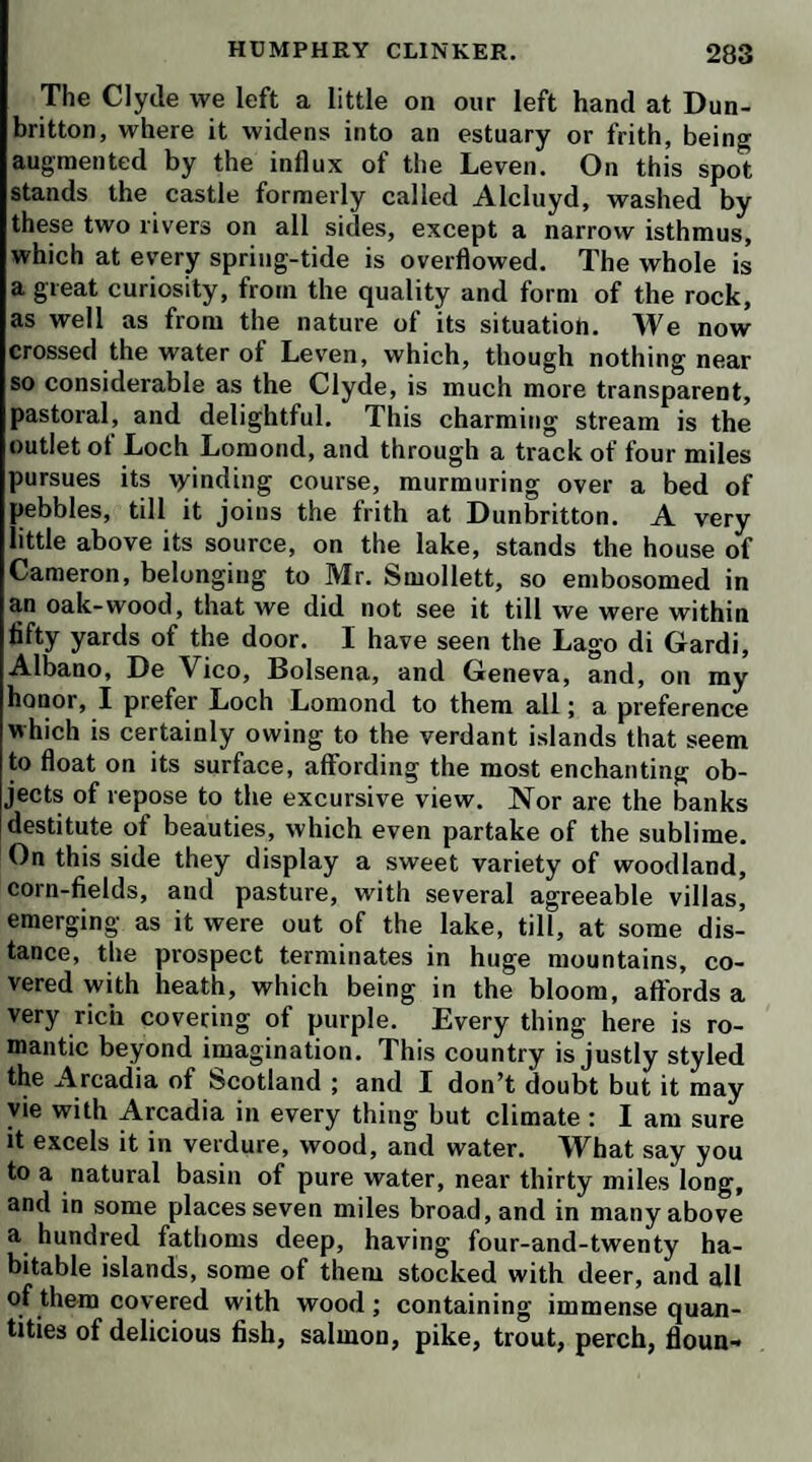 in the pleasures of society. He has discovered some old friends among the invalids of Bath; and, in particular, renewed his acquaintance with the celebrated James Quin, who certainly did not come here to drink water. You cannot doubt but that I had the strongest curiosity to know this original, and it was gratified by Mr. Bram-> ble, who has had him twice at our house to dinner. So far as I am able to judge, Quin’s character is rather more respectable than it has been generally represented. His bon mots are in every witling’s mouth; but many of them have a rank flavor, which one would be apt to think was derived from a natural grossness of idea. I suspect, however, that justice has not been done the author by the collectors of those Quiniana; who have let the best of them slip through their fingers, and only retained such as were suited to the taste and organs of the multitude. H ow far he may relax in the hours of jollity, I cannot pretend to say ; but his general conversation is conducted by the nicest rules of propriety ; and Mr. James Quin is certainly one of the best bred men in the kingdom. He is not only a most agreeable companion, but, as I am credibly informed, a very honest man ; highly susceptible of friendship, warm, steady, and even generous in his attachments ; disdaining flattery, and incapable of mean¬ ness and dissimulation. Were I to judge, however, from Quin’s eye alone, I should take him to be proud, insolent, and cruel. There is something remarkably se¬ vere and forbidding in his aspect; aud, I have been told, lie was ever disposed to insult his inferiors and depend¬ ents. Perhaps that report has influenced my opinion of his looks : you know we are the fools of prejudice. Howsoever that may be, I have as yet seen nothing but his favorable side; and my uncle, who frequently con¬ fers with him in a corner, declares he is one of the most sensible men he ever knew. He seems to have a recipro¬ cal regard for old Square-toes, whom he calls by the fa¬ miliar name of Matthew, and often reminds him of their old tavern adventures: on the other hand, Matthew’s eyes sparkle whenever Quin makes his appearance. Let him be never so jarring and discordant. Quin puts him.