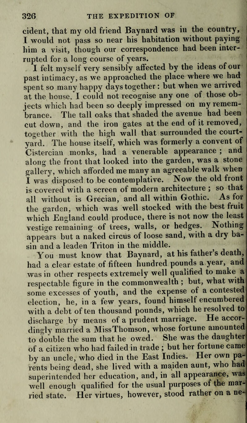 from those critics, who disliked the principles of the author; but in the October of the same year Smollett closed a career, from the literary celebrity of which the criticism of his con¬ temporaries can take little of its splendor. This distinguished novelist was only fifty-one when he died ; and from his personal appearance, as described by his friends, he might have been expected to enjoy a long and vigorous state of health. According to all the accounts given of him, he was remarkably handsome; and his temper, though at times refusing the control of prudence or reason,'was open, generous, and independent. Few authors could be less justly judged by the sentiments or characters displayed in their works than Smollett; but in some minor respects, and if we increase the tendency to good feeling and diminish that of an opposite cast which appears in many of his favorite pic- ctures, we may discover striking points of resemblance be¬ tween the author and the characters he has described. All his heroes are impetuous, fond of adventure, active, and gene¬ rous—the chief elements of his own disposition; but they occasionally exhibited traits of passion and viciousness which, however well they might appear to the novelist in his de¬ scriptions, or however much a corrupted taste may suppose they add to the spirit and gaiety of the details, would render the man who should exhibit them in reality, worthy of uni¬ versal contempt and execration. The characters of literary men present very various degrees of difficulty to the biographical inquirer. While the springs which give birth to the noble thoughts and conceptions of one order, lie too deep in the heart to admit of being traced either to their origin or in their course, the impulses which set the intellects of others in action are the common accidents or passions of our nature, and their operation is open and ma¬ nifest. It is to the latter class that Smollett belongs. En¬ dowed with a lively disposition, spirits as elastic as the gales of his own mountains, and a poetical imagination, he quickly seized on the most striking traits of every scene and every individual character presented to his observation. The vale