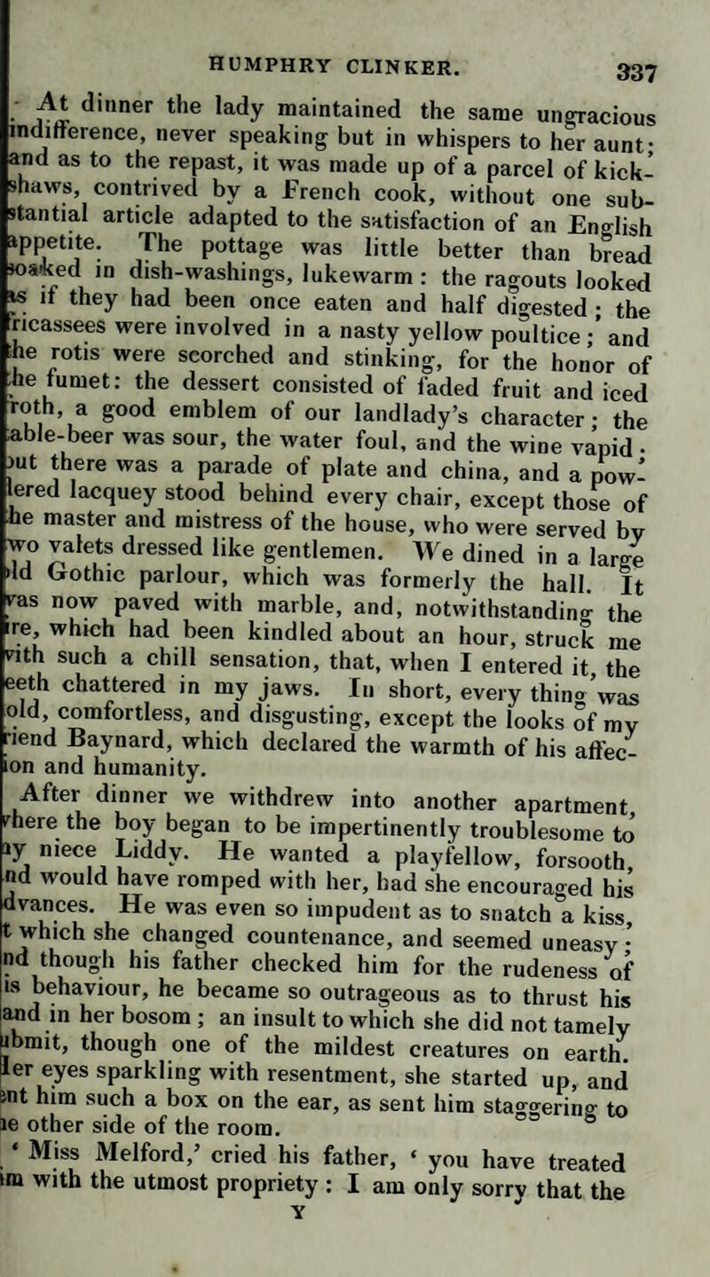 I began to prepare my cane for action, and walked in the shadow of a porter, that he might not perceive me soon enough to make his escape; but, in the very instant I had lifted up the instrument of correction, I found Tim Cropdale metamorphosed into a miserable blind wretch, feeling his way with a long stick from post to post, and rolling about two bald unlighted orbs instead of eyes. I was exceedingly shocked at having so narrowly escaped the concern and disgrace that would have attended such a misapplication of vengeance ; but, next day, Tim pre¬ vailed on a friend of mine to come and solicit my forgive¬ ness, and offer his note, payable in six weeks, for the price ot the pony. This gentleman gave me to understand, that the blind man was no other than Cropdale, who, having seen me advancing, and guessing my intent, had imme¬ diately converted himself into the object aforesaid. I was so diverted at the ingenuity of the evasion, that I agreed to pardon his offence, refusing his note, however, that I might keep a prosecution for felony hanging over his head, as a security for his future good behaviour; but Timothy would by no means trust himself in my hands till the note was accepted. Then he made his appear¬ ance at my door as a blind beggar, and imposed in such a manner on my man, who had been his old acquaintance and pot-companion, that the fellow threw the door in his fece, and even threatened to give him the bastinado Hearing a noise in the hall, 1 went thither, and immedi¬ ately recollecting the figure I had passed in the street, accosted him by his own name, to the unspeakable astonishment of the footman.’ Birkin declared he loved a joke as well as another ; but asked if any of the company could tell where Mr Cropdale lodged, that he might send him a proposal about restitution, before the boots should be made away with. ‘ I would willingly give him a pair of new shoes’’ said he, ‘ and half a guinea into the bargain, for the boots, which fitted me like a glove, and I shan’t be able to get the fellows of them, till the good weather for ri¬ ding is over.’ The stuttering wit declared, that the only secret which Cropdale ever kept, was the place of his