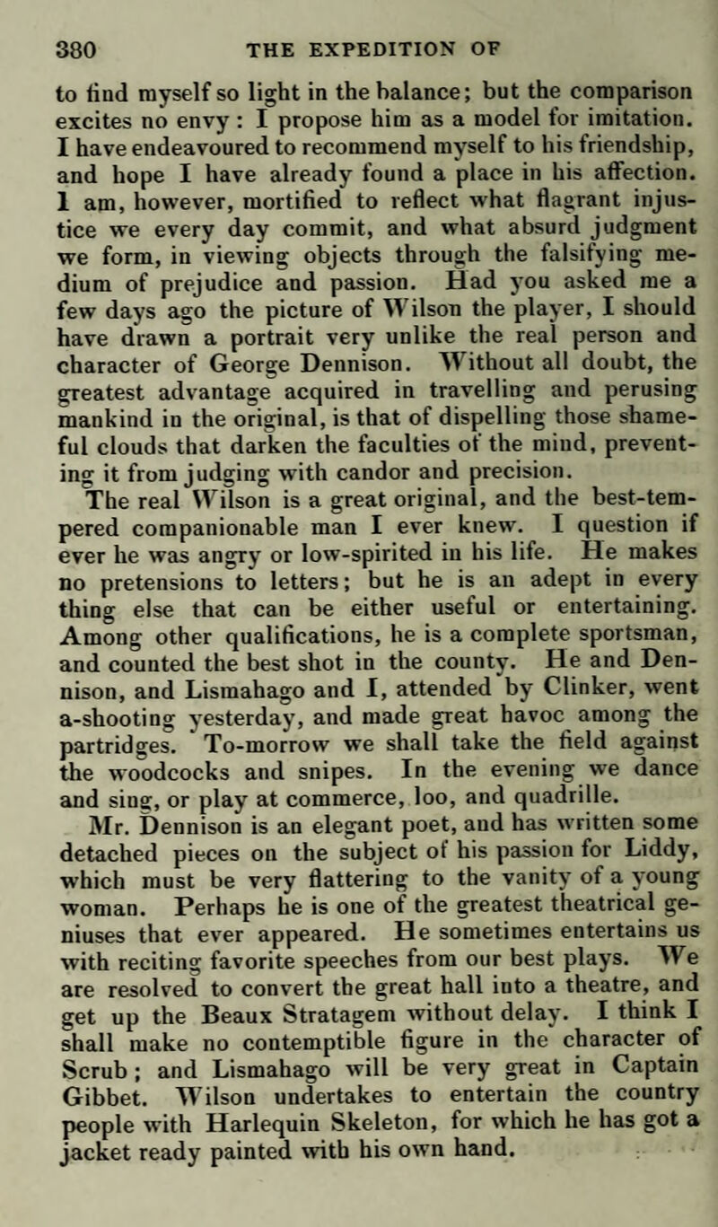 shake of the hand, declaring that he did not like to be at variance with an old college companion. Next day, however, he left Bath abruptly; and then Eastgate told me all these particulars, not a little pleased with the ef¬ fects of his own sagacity, by which he has secured a living worth 1G0Z. per annum. Of my uncle, I have nothing at present to say; but that we set out to-morrow for London en famille: he and the ladies, with the maid and Chowder, in a coach ; I and the man-servant on horseback. The particulars of our journey you shall have in my next, provided no acci¬ dent happens to prevent, yours ever, Bath, May 17. J. Melford. TO DR. LEWIS. . Dear Dick, I shall to-morrow set out for London, where I have bespoke lodgings, at Mrs. Norton’s, in Golden-square. Although I am no admirer of Bath, I shall leave it with regret; because I must part with some old friends, whom, in all probability, I shall never see again. In the course of coffee-house conversation, I had often heard very ex¬ traordinary encomiums passed on the performances of Mr. T-, a gentleman residing in this place, who paints landscapes for his amusement. As J have no great confidence in the taste and judgment of coffee-house connoisseurs, and never received much pleasure from this branch of the art, those general praises made no im¬ pression at all on my curiosity ; but, at the request of a particular friend, I went yesterday to see the pieces, which had been so warmly commended. I must own I am no judge of painting, though very fond of pictures. I don’t imagine that my senses will play me so false ag to betray me into admiration of any thing that was very bad ; but, true it is, I have often overlooked capital beauties in pieces of extraordinary merit. If I am not totally devoid of taste, however, this young gentleman of Bath is the best landscape painter now living : I was struck with his performances in such a manner, as I had never been by painting before. His trees not only have