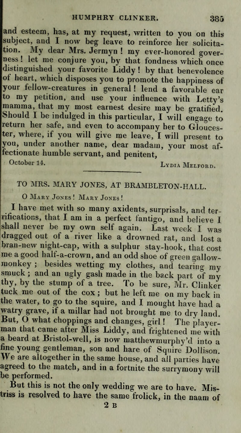 172 While she and Mrs. Tabby returned in the coach with the two maid-servants, I waited on Mr. Mead to the house of Justice Buzzard, who, having heard his declara¬ tion, said, his oath could be of no use at present, but that he would be a material evidence for the prisoner at his trial: so that there seems to be no remedy but patience for poor Clinker; and indeed the same virtue, or medi¬ cine, will be necessary for us all, the squire in particular, who had set his heart on his excursion to the northward. While we were visiting honest Humphry in Clerken- well prison, my uncle received a much more extraordi¬ nary visit at his own lodgings. Mr. Martin, of whom I have made such honorable mention, desired permission to pay him his respects, and was admitted accordingly. He told him, that having observed him, at Mr. Buz¬ zard’s, a good deal disturbed by what had happened to his servant, he had come to assure him he had nothing to apprehend for Clinker’s life; for, if it was possible that any jury could find him guilty on such evidence, he, Martin himself, would produce in court a person whose deposition would bring him off as clear as the sun at noon, hure the fellow would not be so romantic as to take the robbery on himself! He said the postillion was an infamous fellow, who had been a dabbler in the same profession, and saved his life at the Old Bailey by im¬ peaching his companions; that, being now reduced to great poverty, he had made this desperate push, to swear away the life of an innocent man, in hopes of having the reward on his conviction ; but that he would find himself miserably disappointed, for the justice and his myrmidons were determined to admit of no interloper in this branch of business; and that he did not at all doubt but that they would find matter enough to shop the evidence him¬ self before the next jail delivery. He affirmed, that all these circumstances were well known to the justice; and that his severity to Clinker was no other than a hint to his master to make him a present in private, as an ac- acknowledgment of his candor and humanity. Ihis hint, however, was so unpalatable to Mr. Bram¬ ble, that he declared with great warmth, he would rather