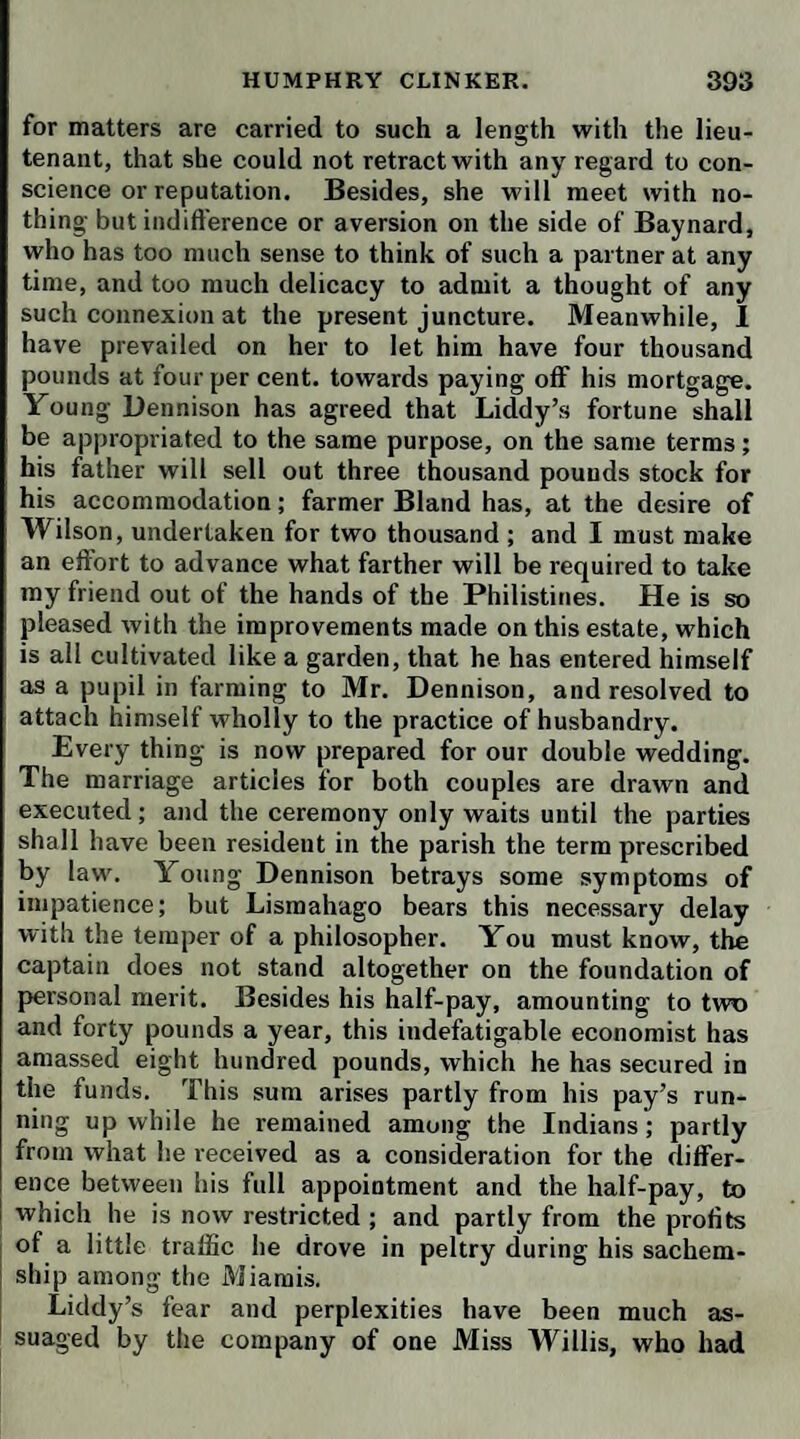 TO SIR WATKIN PHILLIPS, OF JESUS COLLEGE, OXON. Dear Knight, Once more I tread on English ground, which I like not the worse for the six weeks ramble I have made among the woods and mountains of Caledonia; no of¬ fence to the ‘ land of cakes, where bannocks grow on straw. I never saw my uncle in such health and spirits as he now enjoys. Liddy is perfectly recovered, and Mrs. Tabitha has no reason to complain. Nevertheless, I believe she was, till yesterday, inclined to give the whole Scotch nation to the devil, as a pack of insensible brutes, on whom her accomplishments had been displayed in vain. At every place where we halted did she mount the stage, and flourished her rusty arms, without being able to make one conquest. One of her last essays was against the heart of Sir George Colquhoun, with whom she fought all the weapons more than twice over. She was grave and gay by turns—she moralised and metho¬ dised—she laughed, and romped, and danced, and sung, and sighed, and ogled, and lisped, and fluttered, and flattered—but all was preaching to the desert. The ba¬ ronet, being a well-bred man, carried his civilities as far as she could in conscience expect, and, if evil tongues are to be believed, some degrees farther; but he was too much a veteran in gallantry, as well as in war, to fall into any ambuscade that she could lay for his affection. While we were absent in the Highlands, she practised also on the laird of Ladrishmore, and even gave him the rendezvous in the wood of Drumscailloch ; but the laird had such a reverend care of his own reputation, that he came attended with the parson of the parish, and nothing passed but spiritual communications. After all these miscarriages, our aunt suddenly recollected Lieutenant Lismahago, whom, ever since our first arrival at Edin¬ burgh, she seemed to have utterly forgot; but now she expressed her hopes of seeing him at Dumfries, accord¬ ing to his promise. • We set out from Glasgow by the way of Lanark, the county town of Clydesdale, in the neighbourhood of