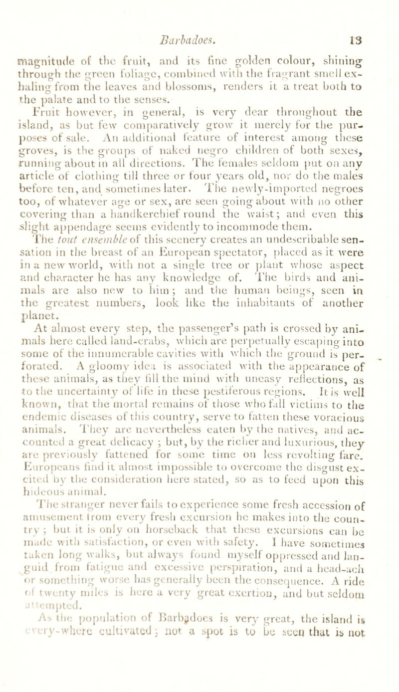 magnitude of the fruit, and its fine golden colour, shining through the screen foliage, combined with the fragrant smell ex- haling: from tlie leaves and blossoms, renders it a treat both to o 7 the palate and to the senses. Fruit however, in general, is very dear throughout the island, as but few comparatively grow it merely for the pur¬ poses of sale. An additional feature of interest among these groves, is the groups of naked negro children of both sexes, running about in all directions. The females seldom put on any article of clothing: till three or four years old, nor do the males before ten, and sometimes later. The newly-imported negroes too, of whatever age or sex, are seen going about with no other covering than a handkerchief round the waist; and even this slight appendage seems evidently to incommode them. The tout ensemble of this scenery creates an undescribable sen¬ sation in the breast of an European spectator, placed as it were in a new world, with not a single tree or plant whose aspect and character he has any knowledge of. The birds and ani¬ mals are also new to him ; and the human beings, seen in the greatest numbers, look like the inhabitants of another planet. At almost every step, the passenger’s path is crossed by ani¬ mals here called land-crabs, which are perpetually escaping into some of the innumerable cavities with which the ground is per¬ forated. A gloornv idea is associated with the appearance of these animals, as they fill the mind with uneasy reflections, as to the uncertainty of life in these pestiferous regions. It is well known, that the mortal remains of those who fall victims to the endemic diseases of this country, serve to fatten these voracious animals. They arc nevertheless eaten by the natives, and ac¬ counted a great delicacy ; but, by the richer and luxurious, they are previously fattened for some time on less revolting fare. Europeans find it almost impossible to overcome the disgust ex¬ cited by the consideration here stated, so as to feed upon this hideous animal. T he stranger never fails to experience some fresh accession of amusement trom every fresh excursion he makes into the coun¬ try ; but it is only on horseback that these excursions can be made with satisfaction, or even with safety. 1 have sometimes taken long walks, but always found myself oppressed and lan¬ guid from fatigue and excessive perspiration, and a head-ach or something worse has generally been the consequence. A ride of twenty miles is here a very great exertion, and but seldom attempted. As the population of Barb^does is very great, the island is cry-where cultivated ; not a spot is to be seen that is not