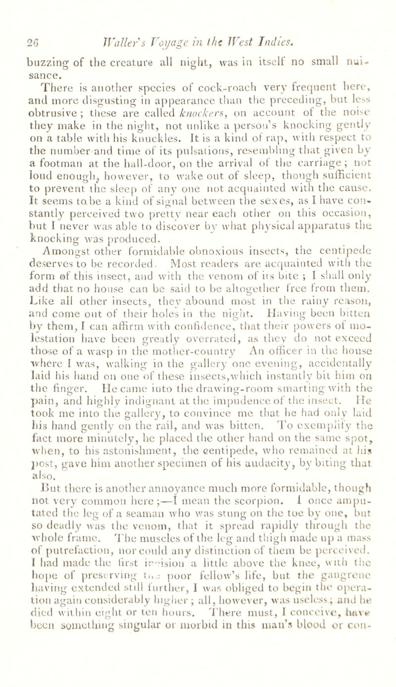 buzzing of the creature all night, was in itselt no small nui¬ sance. There is another species of cock-roach very frequent here, and more disgusting in appearance than the preceding, but less obtrusive ; these are called knockers, on account ot the noise' they make in the night, not unlike a person’s knocking gently on a table with his knuckles. It is a kind of rap, with respect to the number and time of its pulsations, resembling that given by a footman at the hall-door, on the arrival of the carriage ; not loud enough,, however, to wake out of sleep, though sufficient to prevent the sleep of any one not acquainted with the cause. It seems to be a kind of signal between the sexes, as I have con¬ stantly perceived two pretty near each other on this occasion, but I never was able to discover by what physical apparatus the knocking was produced. Amongst other formidable obnoxious insects, the centipede deserves to be recorded. Most readers are acquainted with the form of this insect, and with the venom of its bite ; I shall only add that no house can be said to be altogether free from them. Like all other insects, thev abound most in the rainy reason, and come out of their holes in the night. Having been bitten by them, I can affirm with confidence, that their powers ot mo¬ lestation have been greatly overrated, as they do not exceed those of a wasp in the mother-country An officer in the house where 1 was, walking in the gallery one evening, accidentally laid his hand on one of these insects,which instantly bit him on the finger. He came into the drawing-room smarting with the pain, and highly indignant at the impudence of the insect. lie took me into the gallery, to convince me that he had only laid his hand gently on the rail, and was bitten. To exemplify the fact more minutely, he placed the other hand on the same spot, when, to his astonishment, the centipede, who remained at his post, gave him another specimen of his audacity, by biting that also. But there is another annoyance much more formidable, though not very common here;—I mean the scorpion. 1 once ampu¬ tated the leg of a seaman who was stung on the toe by one, but so deadly was the venom, that it spread rapidly through the whole frame. The muscles of the leg and thigh made up a mass of putrefaction, nor could any distinction of them be perceived. I had made the first irffision a little above the knee, with the hope of preserving t«.poor fellow’s life, but the gangrene having extended still further, I was obliged to begin the opera¬ tion again considerably higher ; all, however, was useless; and he died within eight or ten hours. There must, I conceive, have been something singular or morbid in this man’s blood or con-