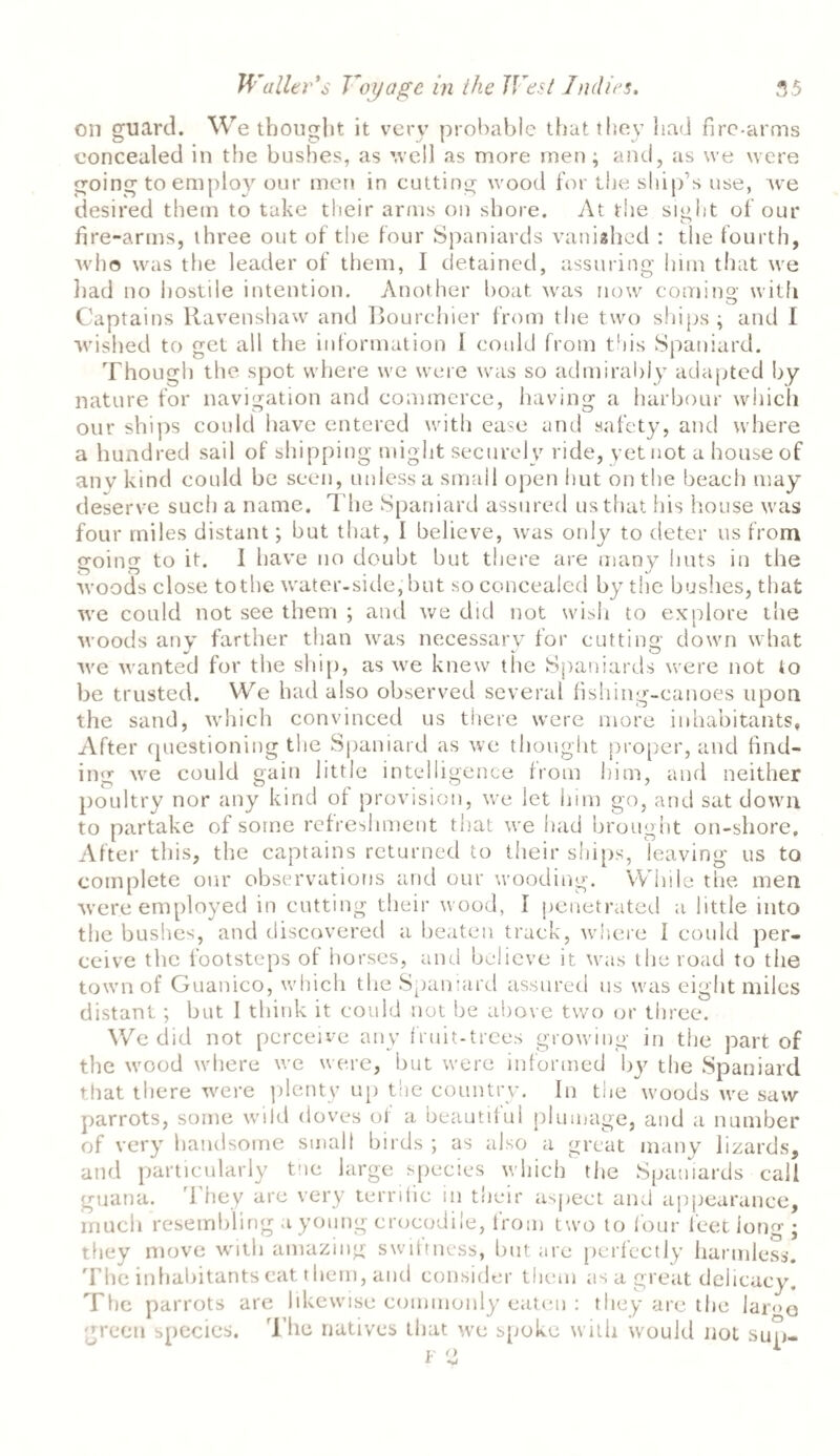 on guard. We thought it very probable that they had fire-arms concealed in the bushes, as well as more men; and, as we were going to employ our men in cutting wood for the ship’s use, we desired them to take their arms on shore. At the sight of our fire-arms, three out of the four Spaniards vanished : the fourth, who was the leader of them, I detained, assuring him that we had no hostile intention. Another boat was now coming with Captains Ravenshaw and Bourchier from the two ships ; and I wished to get all the information I could from this Spaniard. Though the spot where we were was so admirably adapted by nature for navigation and commerce, having a harbour which our ships could have entered with ease and safety, and where a hundred sail of shipping might securely ride, yet not a house of any kind could be seen, unless a small open hut on the beach may deserve such a name. The Spaniard assured us that his house was four miles distant; but that, I believe, was only to deter us from going to it. I have no doubt but there are many huts in the woods close to the water-side, but so concealed by the bushes, that we could not see them ; and we did not wish to explore the woods any farther than was necessary for cutting down what we wanted for the ship, as we knew the Spaniards were not to be trusted. We had also observed several fishing-canoes upon the sand, which convinced us there were more inhabitants. After (jiiestioning the Spaniard as we thought proper, and find¬ ing we could gain little intelligence from him, and neither poultry nor any kind of provision, we let him go, and sat down to partake of some refreshment that we had brought on-shore. After this, the captains returned to their ships, leaving us to complete our observations and our wooding. While the men were employed in cutting their wood, I penetrated a little into the bushes, and discovered a beaten track, where I could per¬ ceive the footsteps of horses, and believe it was the road to the town of Guanico, which the Spaniard assured us was eight miles distant; but 1 think it could not be above two or three. We did not perceive any fruit-trees growing in the part of the wood where we were, but were informed by the Spaniard that there were plenty up the country. In the woods we saw parrots, some wild doves of a beautiful plumage, and a number of very handsome smalt birds ; as also a great many lizards, and particularly the large species which the Spaniards call guana. They are very terrific in their aspect and appearance, much resembling a young crocodile, from two to four feet long ; they move with amazing swiftness, but are perfectly harmless. The inhabitants eat them, and consider them as a great delicacy. The parrots are likewise commonly eaten : they are the lar<>o green species. The natives that we spoke with would not sup-