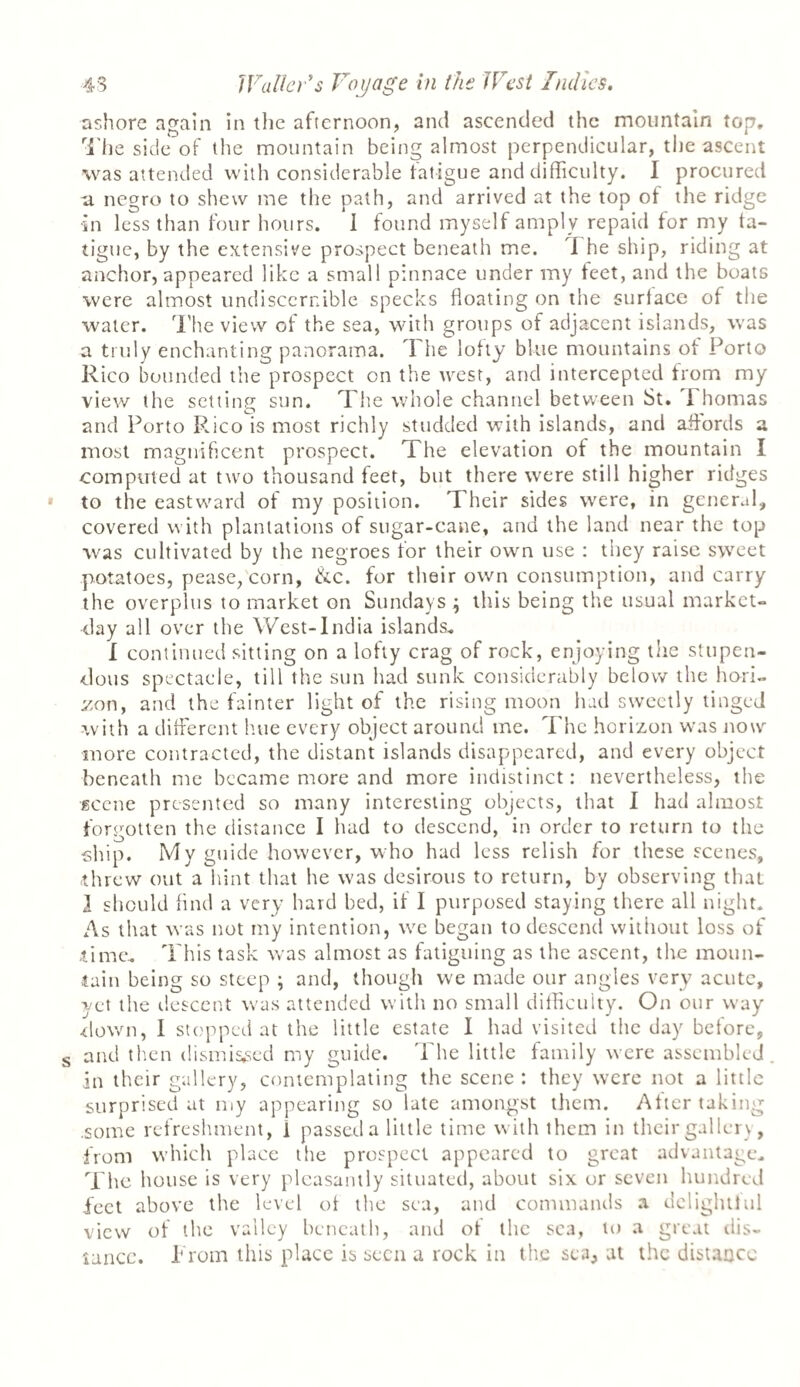 ashore again in the afternoon, and ascended the mountain top. The side of the mountain being almost perpendicular, the ascent was attended with considerable fatigue and difficulty. I procured a negro to shew me the path, and arrived at the top of the ridge in less than four hours. I found myself amply repaid for my fa¬ tigue, by the extensive prospect beneath me. I he ship, riding at anchor, appeared like a small pinnace under my feet, and the boats were almost undisccrnible specks floating on the surface of the water. The view of the sea, with groups of adjacent islands, was a truly enchanting panorama. The lofty blue mountains of Porto Rico bounded the prospect on the west, and intercepted from my view the setting sun. The whole channel between St. Thomas and Porto Rico is most richly studded with islands, and affords a most magnificent prospect. The elevation of the mountain I computed at two thousand feet, but there were still higher ridges to the eastward of my position. Their sides were, in general, covered with plantations of sugar-cane, and the land near the top was cultivated by the negroes for their own use : they raise sweet potatoes, pease, corn, &c. for their own consumption, and carry the overplus to market on Sundays ^ this being the usual market- day all over the West-India islands. I continued sitting on a lofty crag of rock, enjoying the stupen¬ dous spectacle, till the sun had sunk considerably below the hori¬ zon, and the fainter light of the rising moon had sweetly tinged with a different hue every object around me. The horizon was now more contracted, the distant islands disappeared, and every object beneath me became more and more indistinct: nevertheless, the scene presented so many interesting objects, that I had almost forgotten the distance I had to descend, in order to return to the ship. My guide however, who had less relish for these scenes, (threw out a hint that he was desirous to return, by observing that I should find a very hard bed, if I purposed staying there all night. As that was not my intention, we began to descend without loss of .time. This task was almost as fatiguing as the ascent, the moun¬ tain being so steep ; and, though we made our angles very acute, yet the descent was attended with no small difficulty. On our way down, I stopped at the little estate I had visited the day before, and then dismissed my guide. 'The little family were assembled in their gallery, contemplating the scene : they were not a little surprised at my appearing so late amongst them. After taking .some refreshment, 1 passed a little time with them in their gallery, from which place the prospect appeared to great advantage. The house is very pleasantly situated, about six or seven hundred feet above the level of the sea, and commands a delightful view of the valley beneath, and of the sea, to a great dis¬ tance. From this place is seen a rock in the sea, at the distance
