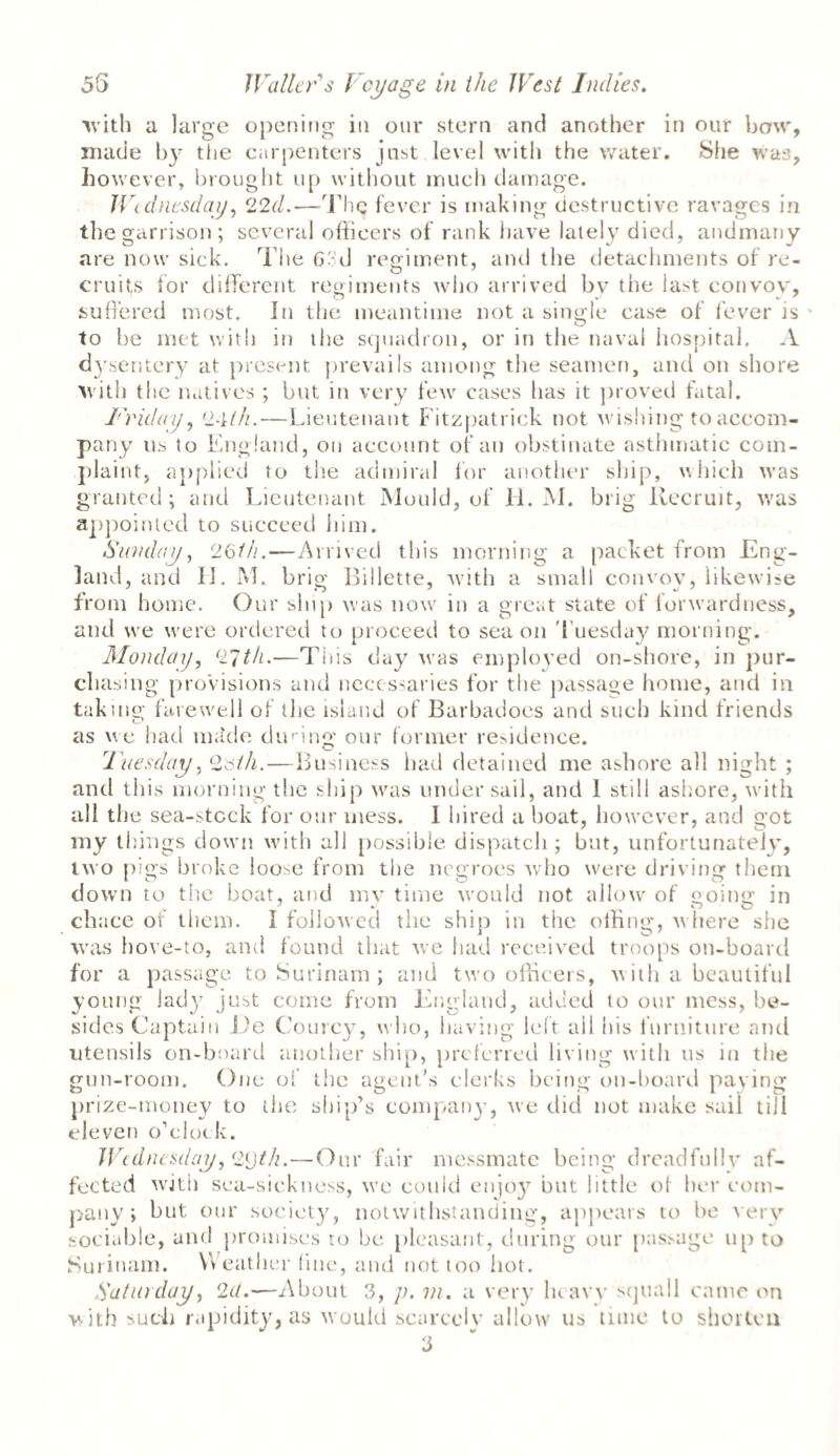 ■with a large opening in our stern and another in our bow, made by the carpenters just level with the water. She was, however, brought up without much damage. Wednesday, 22d.—The fever is making destructive ravages in the garrison; several officers of rank have lately died, andmany are now sick. The 63d regiment, and the detachments of re¬ cruits for different regiments who arrived by the last convoy, suffered most. In the meantime not a single case of fever is to be met with in tlie squadron, or in the naval hospital. A dysentery at present prevails among the seamen, and on shore with the natives ; but in very few cases lias it proved fatal. Friday, 24///.—Lieutenant Fitzpatrick not wishing to accom¬ pany us to England, on account of an obstinate asthmatic com¬ plaint, applied to the admiral for another ship, which was granted; and Lieutenant Mould, of H. M. brig Recruit, was appointed to succeed him. Sunday, 26///.—Arrived this morning a packet from Eng¬ land, and II. M. brig Rillette, with a small convoy, likewise from home. Our ship was now in a great state of lorwarduess, and wre were ordered to proceed to sea on Tuesday morning. Monday, 27///.—This day was employed on-shore, in pur¬ chasing provisions and necessaries for the passage home, and in taking farewell of the island of Barbadoes and such kind friends as we had mdde din ing our former residence. O Fuesday, Qtslh.—Business had detained me ashore all night ; and this morning the ship was under sail, and 1 still ashore, with all the sea-stcck for our mess. I hired a boat, however, and got my things down with all possible dispatch; but, unfortunately, two pigs broke loose from the negroes who were driving them down to the boat, and mv time would not allow' of going in chace of them. I followed the ship in the offing, w here she was hove-to, and found that we had received troops on-board for a passage to Surinam ; and two officers, w ith a beautiful young lady just come from England, added to our mess, be¬ sides Captain Ee Courcy, who, having left ail his furniture and utensils on-board another ship, preferred living with us in the gun-room. One of the agent's clerks being on-hoard paying prize-money to the ship’s companjq we did not make sail till eleven o’clock. Wednesday }<2()t/i.—Our fair messmate being dreadfully af¬ fected with sea-sickness, wre could enjoj' but little of her com¬ pany ; but our society, notwithstanding, appears to be very sociable, and promises ro be pleasant, during our passage up to Surinam. Weather fine, and not too hot. Satin day, 2c(.—About 3, p. m. a very heavy squall came on with such rapidity, as w ould scarcely allow us time to shorten 3