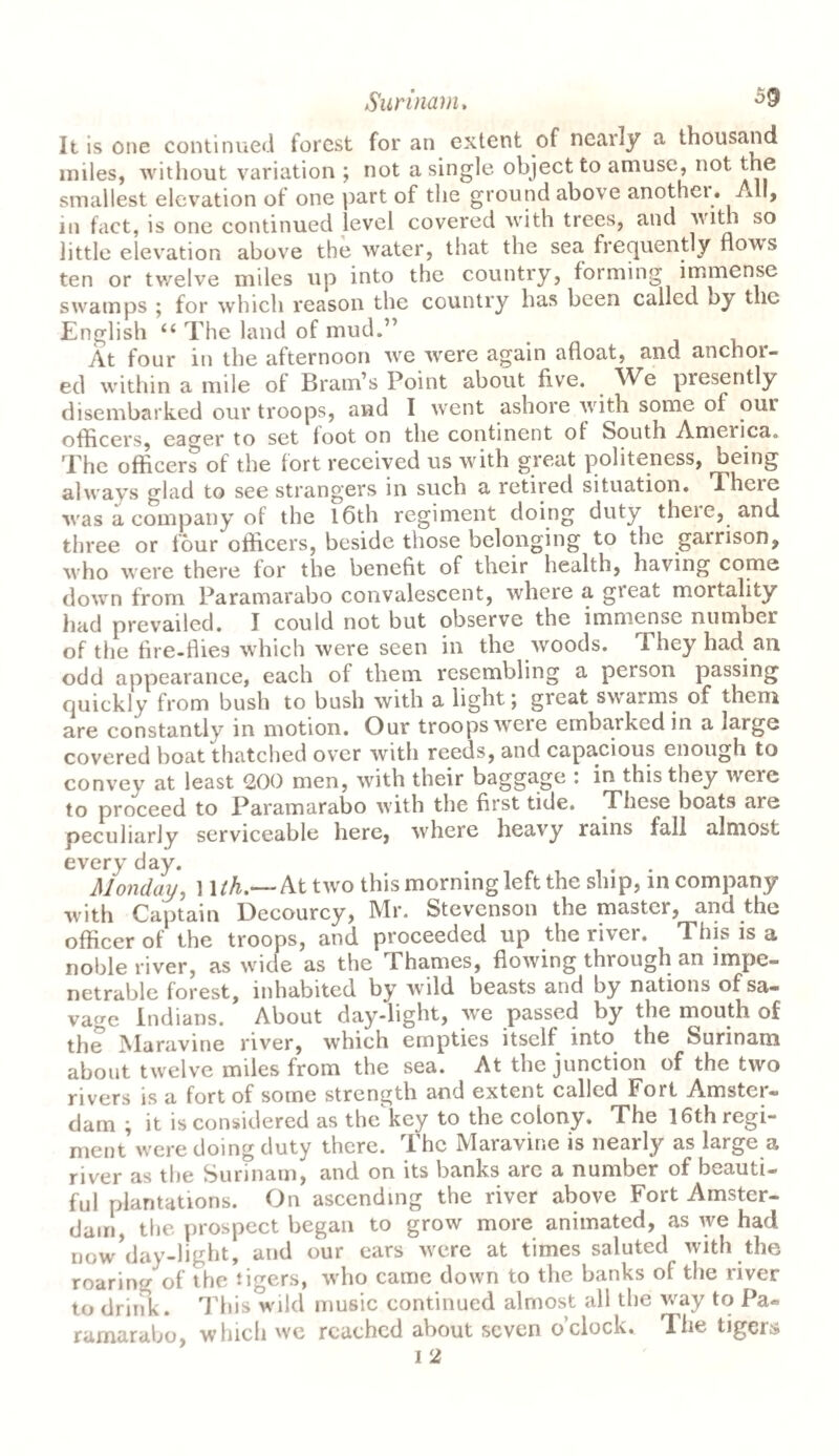 It is one continued forest for an extent of nearly a thousand miles, without variation ; not a single object to amuse, not the smallest elevation of one part of the ground above anothei. All, in fact, is one continued level covered with trees, and with so little elevation above the water, that the sea frequently nows ten or twelve miles up into the country, forming immense swamps ; for which reason the country has been called oy the English “ The land of mud.” At four in the afternoon we were again afloat, and anchor¬ ed within a mile ol Bram’s Point about five. We presently disembarked our troops, and I went ashore with some of our officers, eager to set loot on the continent ol South America. The officers of the fort received us with great politeness, being always glad to see strangers in such a retired situation. Theie wras a company of the 16th regiment doing duty theie, and three or four officers, beside those belonging to the gairison, who were there for the benefit of their health, having come down from Paramarabo convalescent, where a gieat mortality had prevailed. I could not but observe the immense number of the fire-flies which were seen in the woods. They had an odd appearance, each of them resembling a person passing quickly from bush to bush with a light \ great swarms of them are constantly in motion. Our troops were embarked in a large covered boat thatched over with reeds, and capacious enough to convey at least 200 men, with their baggage : in this they were to proceed to Paramarabo with the first tide. These boats are peculiarly serviceable here, where heavy rains fall almost every day. Monday, 1 lth.~ At two this morning left the ship, in company with Captain Decourcy, Mr. Stevenson the master, and the officer of the troops, and proceeded up the river. This is a noble river, as wide as the Thames, flowing through an impe¬ netrable forest, inhabited by wild beasts and by nations of sa¬ vage Indians. About day-light, we passed by the mouth of the Maravine river, which empties itself into the Surinam about twelve miles from the sea. At the junction of the two rivers is a fort of some strength and extent called Fort Amster¬ dam ^ it is considered as the key to the colony. The 16th regi¬ ment were doing duty there. The Maravine is nearly as large a river as the Surinam, and on its banks are a number of beauti¬ ful plantations. On ascending the river above Fort Amster¬ dam, the prospect began to grow more animated, as we had now^ay-light, and our cars were at times saluted with the roaring of the tigers, who came down to the banks of the river to drink. This wild music continued almost all the way to Pa¬ ramarabo, which wc reached about seven o’clock. The tigers