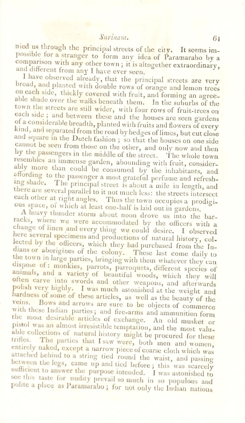 Surinam. Cl 11,ct ..u? t .:roug^ the principal streets of the city. It seems im¬ possible tor a stranger to form any idea of Paramarabo by a comparison with any other town ; it is altogether extraordinary, and different from any I have ever seen. I have observed already, that the principal streets are very >road and planted with double rows of orange and lemon trees on each side, thickly covered with fruit, and forming an agree- a )le shade over the walks beneath them. In the suburbs of the town the streets are still wider, with four rows of fruit-trees on eacli side ; and between these and the houses are seen gardens of a considerable breadth, planted with fruits and flowers of every . , ’ and separated from the road by hedges of limes, but cut close and square in the Dutch fashion ; so that the houses on one side cannot be seen from those on the other, and only now and then y *o passengers in the middle of the street. The whole town resembles an immense garden, abounding with fruit, consider- jm°lC cou,d be consumed by the inhabitants, and • °r i,nf t0 i-?,e Pasfcnger a most grateful perfume and refresh- ^ S la C ^ , principal street is about a mile in length, and truai c seveial parallel to it not much less: the streets intersect each other at right angles. Thus the town occupies a prodigi¬ ous space, of which at least one-half is laid out in gardens. A heavy thunder storm about noon drove us into the bar¬ racks, where we were accommodated by the officers with a c Jange ot linen and every tiling we could desire. I observed here several specimens and productions of natural history, col¬ lected by the officers, which they had purchased from the In- dmnsor abongtnes of the colon/ These last come daily to the town in large parties, bringing with them whatever they can s|)o,c o . monkies, parrots, parroquets, different species of animals, and a variety of beautiful woods, which they will Often carve into swords and oilier weapons, and afterwards polish very highly. I was much astonished at the weight and hardness ot some of these articles, as well as the beauty of the BoI'vs,and arrows are sure to be objects of commerce t, these Indian parties; and fire-arms and ammunition form the most desirable articles of exchange. An old musket or pis.ol was an almost irresistible temptation, and the most vaiu- 00 “}l0ns ol. nataral history might be procured for these rifles The parties that I saw were, both men and women, entirely naked, except a narrow piece of coarse cloth which was attached behind to a string tied round the waist, and passing beuveen the legs, came up and tied before; tins was scarcely sufficient, to answer the purpose intended. I was astonished to sec Ins taste for nudity prevail so much in so populous and polite a place as Paramarabo ; for not only the Indian nations