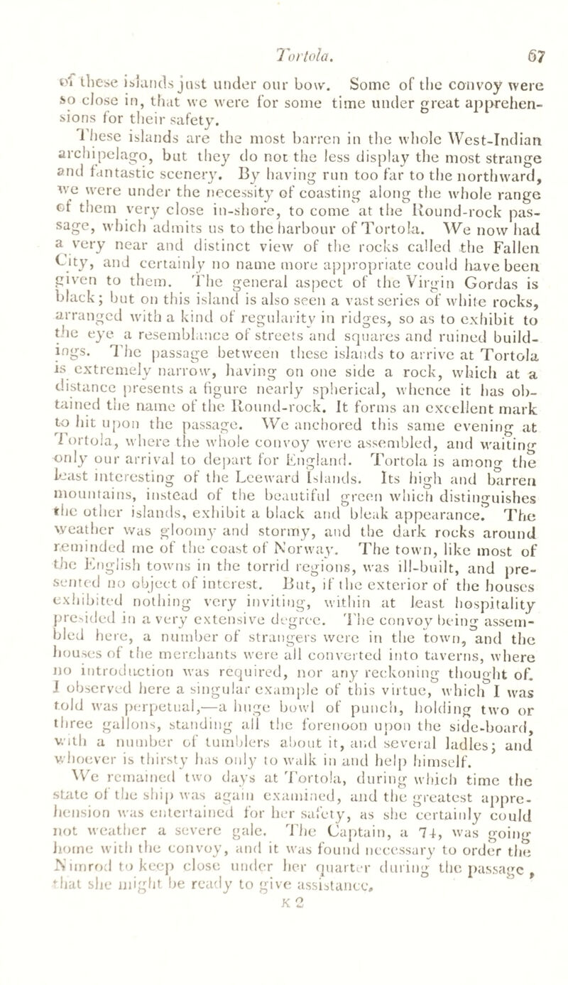these islands just under our bow. Some of the convoy were J>o close in, that we were for some time under great apprehen¬ sions for their safety. 1 hese islands are the most barren in the whole West-Indian archipelago, but they do not the less display the most strange anti fantastic scenery. By having run too far to the northward, we were under the necessity of coasting along the whole range ct them very close in-shore, to come at the Round-rock pas- sage, which admits us to the harbour of Tortola. We now had a very near and distinct view of the rocks called the Fallen Fity, and certainly no name more appropriate could have been given to them. The general aspect of the Virgin Gordas is black; but on this island is also seen a vast series of white rocks, arranged with a kind of regularity in ridges, so as to exhibit to the eye a resemblance of streets and squares and ruined build¬ ings. The passage between these islands to arrive at Tortola is extremely narrow, having on one side a rock, which at a distance presents a figure nearly spherical, whence it has ob¬ tained tue name ot the Round-rock. It forms an excellent mark to hit upon the passage. We anchored this same evening at I ortola, where the whole convoy were assembled, and waiting only our arrival to depart for England. Tortola is among the least interesting of the Leeward Islands. Its high and barren mountains, instead of the beautiful green which distinguishes the other islands, exhibit a black and bleak appearance! The weather was gloomy and stormy, and the dark rocks around reminded me of the coast of Norway. The town, like most of the English towns in the torrid regions, was ill-built, and pre¬ sented no object of interest. But, if the exterior of the houses exhibited nothing very inviting, within at least hospitality predded in a very extensive degree. The convoy being assem¬ bled here, a number of strangers were in the town, and the bouses of the merchants were all converted into taverns, where no introduction was required, nor any reckoning thought of. I observed here a singular example of this virtue, which I was told was perpetual,—a huge bowl of punch, holding two or three gallons, standing all the forenoon upon the side-board, with a number of tumblers about it, and several ladles; and whoever is thirsty lias only to walk in and help himself. We remained two days at Tortola, during which time the state of the ship was again examined, and the greatest appre¬ hension was entertained for her safety, as she certainly could not weather a severe gale. The Captain, a 74, was going home with the convoy, and it was found necessary to order the Nimrod to keep close under her quarter during the passage , *hat she might he ready to give assistance, K 2