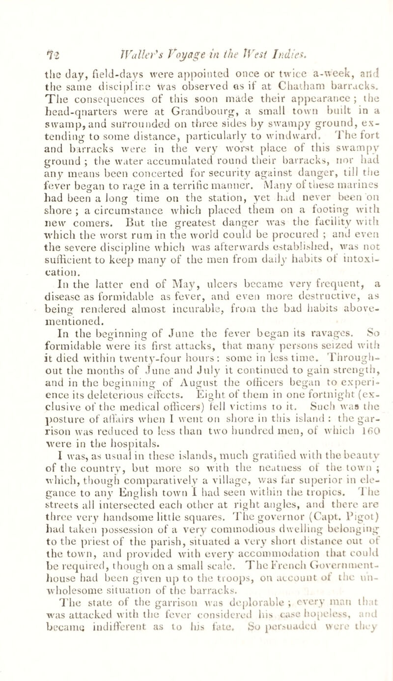 the clay, field-days were appointed once or twice a-week, and the same discipline was observed as it at Chatham barracks. The consequences of this soon made their appearance ; the head-quarters were at Grandbourg, a small town built in a swamp,and surrounded on three sides by swampy ground, ex¬ tending to some distance, particularly to windward. The tort and barracks were in the very worst place ot this swampy ground ; the water accumulated round their barracks, nor had any means been concerted for security against danger, till the fever began to rage in a terrific manner. Many of these marines had been a long time on the station, yet had never been on shore ; a circumstance which placed them on a footing with new comers. But the greatest danger was the facility with which the worst rum in the world could be procured ; and even the severe discipline which was afterwards established, was not sufficient to keep many of the men from daily habits ot intoxi¬ cation. In the latter end of May, ulcers became very frequent, a disease as formidable as fever, and even more destructive, as being rendered almost incurable, from the bad habits above- mentioned. In the beginning of Jane the fever began its ravages. So formidable were its first attacks, that many persons seized with it died within twenty-four hours: some in less time. Through¬ out the mouths of June and July it continued to gain strength, and in the beginning of August the officers began to experi¬ ence its deleterious eficets. Eight of them in one fortnight (ex¬ clusive of the medical officers) fell victims to it. Such was the posture of affairs when I went on shore in this island : the gar¬ rison was reduced to less than two hundred men, of which 160 were in the hospitals. I was, as usual in these islands, much gratified with the beauty of the country, but more so with the neatness ot the town ; which, though comparatively a village, was tar superior in ele¬ gance to any English town I had seen within the tropics. 1 lie streets all intersected each other at right angles, and there are three very handsome little squares. The governor (Capt. lhgot) had taken possession of a very commodious dwelling belonging to the priest of the parish, situated a very short distance out of the town, and provided with every accommodation that could be required, though on a small scale. The French Government- house had been given up to the troops, on account of the un¬ wholesome situation of the barracks. The state of the garrison was deplorable ; every man that was attacked with the fever considered his ease hopeless, and became indifferent as to his fate. So persuaded were they