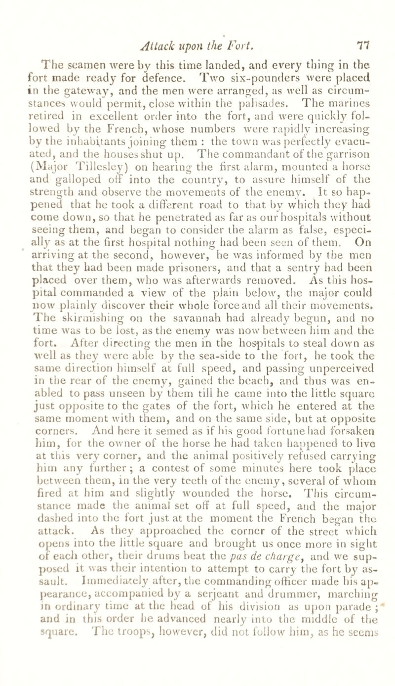 The seamen were by this time landed, and every thing in the fort made read}' for defence. Two six-pounders were placed in the gateway, and the men were arranged, as well as circum¬ stances would permit, close within the palisades. The marines retired in excellent order into the fort, and were quickly fol¬ lowed by the French, whose numbers were rapidly increasing by the inhabitants joining them : the town was perfectly evacu¬ ated, and the houses shut up. The commandant of the garrison (Major Tillesley) on hearing the first alarm, mounted a horse and galloped oik into the country, to assure himself of the strength and observe the movements of the enemy. It so hap¬ pened that he took a different road to that by which they had come down, so that he penetrated as far as our hospitals without seeing them, and began to consider the alarm as false, especi¬ ally as at the first hospital nothing had been seen of them. On arriving at the second, however, he was informed by the men that they had been made prisoners, and that a sentry had been placed over them, who was afterwards removed. As this hos¬ pital commanded a view of the plain below, the major could now plainly discover their whole force and all their movements. The skirmishing on the savannah had already begun, and no time was to be lost, as the enemy was now between him and the fort. After directing the men in the hospitals to steal down as well as they were able by the sea-side to the fort, he took the same direction himself at full speed, and passing unperceived in the rear of the enemy, gained the beach, and thus was en¬ abled to pass unseen by them till he came into the little square just opposite to the gates of the fort, which he entered at the same moment with them, and on the same side, but at opposite corners. And here it semed as if his good fortune had forsaken him, for the owner of the horse he had taken happened to live at this very corner, and the animal positively refused carrying him any further ; a contest of some minutes here took place between them, in the very teeth of the enemy, several of whom fired at him and slightly wounded the horse. This circum¬ stance made the animal set off at full speed, and the major dashed into the fort just at the moment the French began the attack. As they approached the corner of the street which opens into the little square and brought us once more in sight of eacli other, their drums beat the pas de charge, and we sup¬ posed it was their intention to attempt to carry the fort by as¬ sault. Immediately after, the commanding officer made his ap¬ pearance, accompanied by a serjeant and drummer, inarching in ordinary time at the head of his division as upon parade ; and in this order he advanced nearly into the middle of the square. The troops, however, did not follow him, as he seems