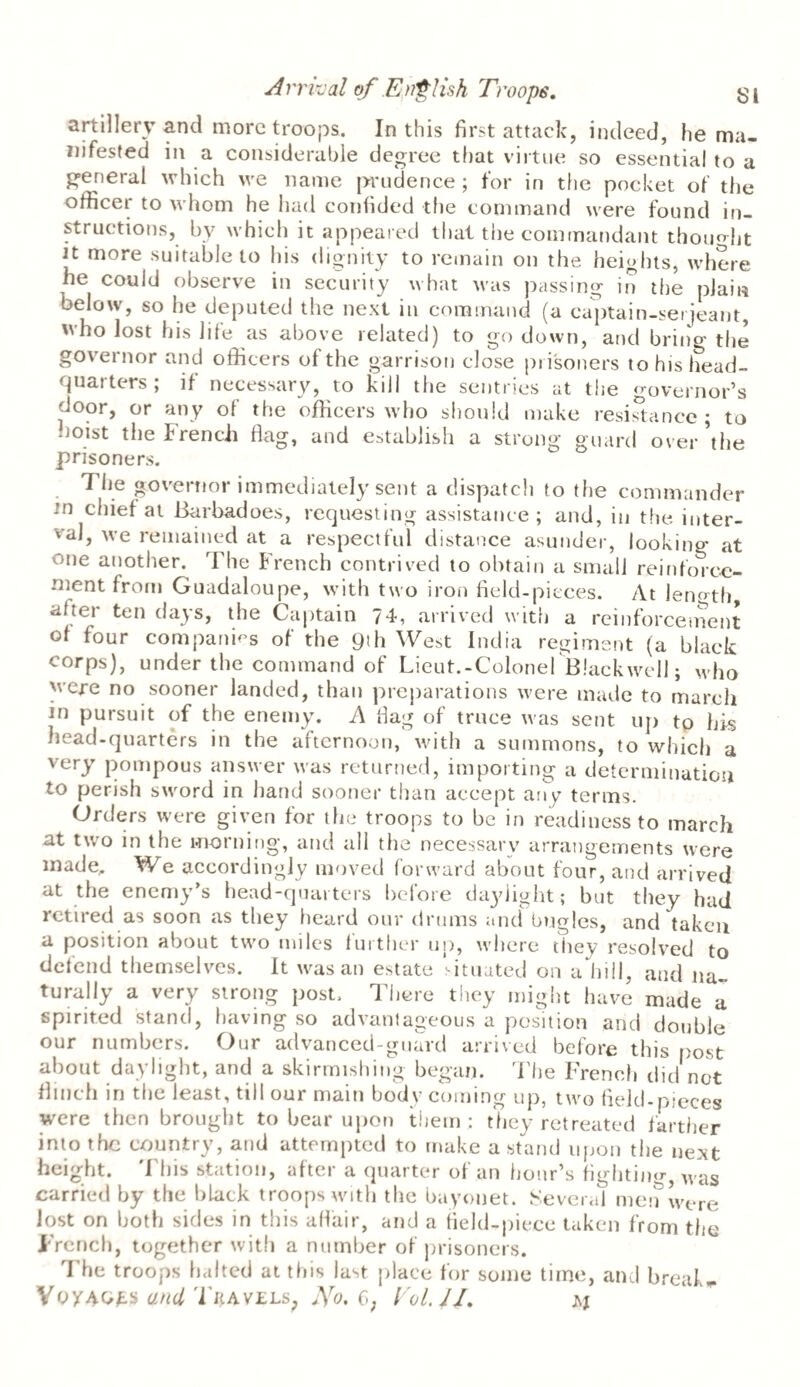 SI Arrival of English Troops. artillery and more troops. In this first attack, indeed, he ma¬ nifested in a considerable degree that virtue so essential to a general which we name prudence ; for in the pocket of the officct to whom he had confided the command were found in¬ structions, by which it appeared that the commandant thought it more suitable to his dignity to remain on the heights, where he could observe in security what was passing in the plain below, so he deputed the next in command (a captain-serjeant, ho lost his file as above related) to go down, and bring the governor and officers of the garrison close prisoners to his head- <juat ters , if necessary, to kill the sentries at the governor’s door, or any of the officers who should make resistance ; to hoist the French flag, and establish a strong guard over’the prisoners. The governor immediately sent a dispatch to the commander in chief at Barbadoes, requesting assistance ; and, in the inter¬ val, we remained at a respectful distance asunder, looking at one another. The french contrived to obtain a small reinforce¬ ment from Guadaloupe, with two iron field-pieces. At length afier ten days, the Captain 74, arrived with a reinforcement of four companies of the 9th West India regiment (a black corps), under the command of Lieut.-Colonel Blackwell; who yere no sooner landed, than preparations were made to march m pursuit of the enemy. A flag of truce was sent up tp his head-quarters in the afternoon,' with a summons, to which a very pompous answer was returned, importing a determination to perish sword in hand sooner than accept any terms. Orders were given for the troops to be in readiness to march at two in the morning, and all the necessary arrangements were made,. We accordingly moved forward about four, and arrived at the enemy’s head-quarters before daylight; but they had retired as soon as they heard our drums and bugles, and taken a position about two miles further up, where they resolved to defend themselves. It was an estate situated on a hill, and na¬ turally a very strong post. There they might have made a spirited stand, having so advantageous a position and double our numbers. Our advanced-guard arrived before this post about daylight, and a skirmishing began. The French did not flinch in the least, till our main body coming up, two field-pieces were then brought to bear upon them : they retreated farther into the country, and attempted to make a stand upon the next height. This station, after a quarter of an hour’s fighting was carried by the black troops with the bayonet. Several men were lost on both sides in this affair, and a field-piece taken from the Trench, together with a number of prisoners. The troops halted at this last place for some time, and breaks