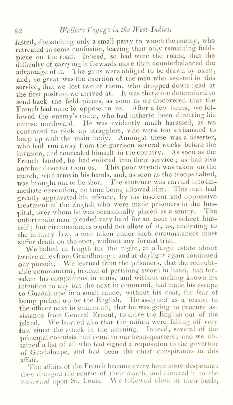 fasted, dispatching only a small party to watch the enemy, who retreated in some contusion, leaving their only remaining field- piece on the road. Indeed, so had were the roads, that the difficulty of carrying it forwards more than counterbalanced the advantage of it. The guns were obliged to be drawn by oxen, and, so great was the exertion of the men who assisted in this service, that we lost two of them, who dropped down dead at the first position we arrived at. It was therefore determined to send back the field-pieces, as soon as we discovered that the French had none to oppose to us. After a few hours, we fol¬ lowed the enemy’s route, who had hitherto been directing his course northward. He was evidently much harassed, as we continued to pick up stragglers, who were, too exhausted to keep up with the main body. Amongst these was a deserter, who had run away from the garrison several weeks before the invasion, and concealed himself in the country. As soon as the French landed, he had enlisted into their service ; as had also another deserter from us. This poor wretch was taken on the ynarch, with arms in his hands, and, as soon as the troops halted, was brought out to be shot. The sentence was carried into im¬ mediate execution, no time being allowed him. This man had greatly aggravated his offence, by his insolent and oppressive treatment of the English who were made prisoners in the hos¬ pital, over whom he was occasionally placed as a sentry. The unfortunate man pleaded very hard tor an hour to collect him¬ self ; but circumstances would not allow of it, as, according to the military law, a man taken under such circumstances must suffer death on the spot, without any formal trial. We halted at length for the night, at a large estate about twelve miles from Grandbourg ; and at daylight again continued our pursuit. We learned from the prisoners, that the redoubt¬ able commandant, instead of perishing sword in hand, had for¬ saken his companions in arms, and without making known his intention to any but the next in command, had made his escape to Guadaloupe in a small canoe, without his coat, for fear of being picked up by the English. He assigned as a reason to the officer next in command, that he was going to procure as¬ sistance from General Ernouf, to drive the English out of the island. We learned also that the militia were falling off very fast since the attack in the morning. Indeed, several of the principal colonists had come to our head-quarters; and we ob¬ tained a list of all who had signed a requisition to the governor of Guadaloupe, and had been the chief conspirators in this affair. The affairs of the French became every hour more desperate; they changed the course of their march, and directed it to the yestward upon St. Louts. We followed close .it their heels,