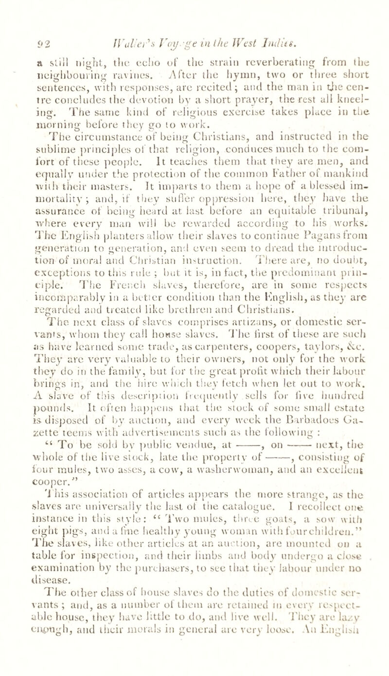 a still night, the echo of the strain reverberating from the O 7 O neighbouring ravines. After the hymn, two or three short sentences, with responses, are recited; and the man in the cen¬ tre concludes the devotion by a short prayer, the rest all kneel¬ ing. The same kind of religious exercise takes place in the morning before they go to work. The circumstance of being Christians, and instructed in the sublime principles of that religion, conduces much to the com¬ fort of these people. It teaches them that they are men, and equally under the protection of the common Father of mankind will) their masters. It imparts to them a hope of a blessed im¬ mortality ; and, if they suffer oppression here, they have the assurance of being heard at last before an equitable tribunal, where every man will be rewarded according to his works. The English planters allow their slaves to continue Pagans from generation to generation, and even seem to dread the introduc¬ tion of moral and Christian instruction. There are, no doubt, exceptions to this rule ; but it is, in fact, the predominant prin¬ ciple. The French slaves, therefore, are in some respects incomparably in a better condition than the English, as they are regarded and treated like brethren and Christians. The next class of slaves comprises artizans, or domestic ser¬ vants, whom they call bowse slaves. The first of these are such as have learned some trade, as carpenters, coopers, taylors, &c. They are very valuable to their owners, not only for the work they do in the family, but for the great profit which their labour brings in, and the hire which they fetch when let out to work. A slave of this description frequently sells for five hundred pounds. It often happens that the stock of some small estate is disposed of by. auction, and every week the Barbadoes Ga¬ zette teems with advertisements such as the following : “ To lie sold bv public vendue, at-, on-next, the whole of the live stock, late the property of-, consisting of four mules, two asses, a cow, a washerwoman, and an excellent cooper/’ 'i his association of articles appears the more strange, as the slaves are universally the last of the catalogue. 1 recollect one instance in this style: c< Two mules, three goats, a sow with eight pigs, and a line healthy young woman with fourchildren.” The slaves, like other articles at an auction, are mounted on a table for inspection, and their limbs and body undergo a close examination by the purchasers, to see that they labour under no disease. The other class of house slaves do the duties of domestic ser¬ vants ; and, as a number of them are retained in every respect¬ able bouse, they have little to do, and live well. They are lazy enough, and their morals in general arc very loose. An English