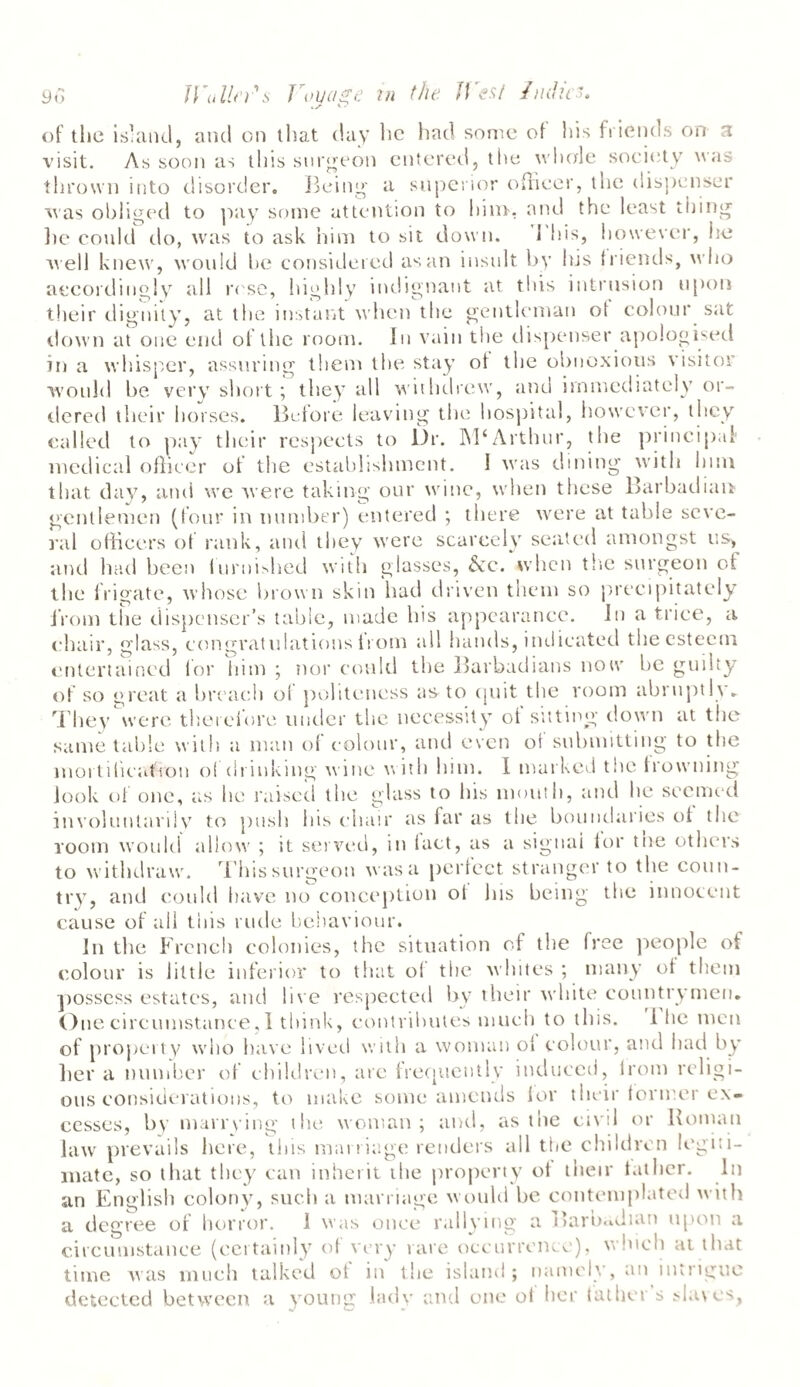 of the island, and on that day he had some of Ins friends on a visit. As soon as this surgeon entered, the whole society was thrown into disorder. Being a superior officer, the dispenser was obliged to pay some attention to him, and the least thing lie could do, was to ask him to sit down. This, however, fie well knew, would be considered as an insult by his friends, who accordingly all ri se, highly indignant at this intrusion upon their dignity, at the instant when the gentleman ot colour sat down at one end of the room. In vain the dispenser apologised in a whisper, assuring them the stay of the obnoxious visitor would be very short ; they all withdrew, and immediately or¬ dered their horses. Before leaving the hospital, however, they called to pay their respects to Dr. Arthur, the principal medical officer ot the establishment. I was dining with him that day, and we were taking our wine, when these Barbadian gentlemen (four in number) entered ; there were at table seve¬ ral officers ot rank, and they were scarcely seated amongst us, and had been furnished with glasses, &c. when the surgeon of the frigate, whose brown skin had driven them so precipitately from the dispenser’s table, made his appearance. In a trice, a chair, glass, congratulations from all hands, indicated the esteem entertained for him ; nor could the Barbadians now be guilty of so great a breach ol politeness as to quit the room abruptly. They were therefore under the necessity of sitting down at the same table with a man of colour, and even of submitting to the mortification ol drinking wine with him. I marked the frowning look of one, as he raised the glass to Ins mouth, and he seemed involuntarily to push Ins chair as far as the boundaries of the room would allow ; it served, in fact, as a signai for the others to withdraw. This surgeon was a perfect stranger to the coun¬ try, and could have no conception ot Ins being the innocent cause of all this rude behaviour. In the French colonies, the situation of the free people of colour is little inferior to that ol the whites ; many of them possess estates, and live respected by their white countrymen. One circumstance, I think, contributes much to this. i lie men of property who have lived with a woman ol colour, and had by her a number of children, are frequently induced, irom religi¬ ous considerations, to make some amends for their former ex¬ cesses, by marrying the woman; and, as the civil or Roman law prevails here, tins marriage renders all the children legiti¬ mate, so that they can inherit the property ot their father. In an English colony, such a marriage would be contemplated with a degree ot horror. 1 was once rallying a Baroadian upon a circumstance (certainly of very rare occurrence), winch at that time was much talked ot in the island; namely, an intrigue detected between a young lady and one ol her father's slaves.