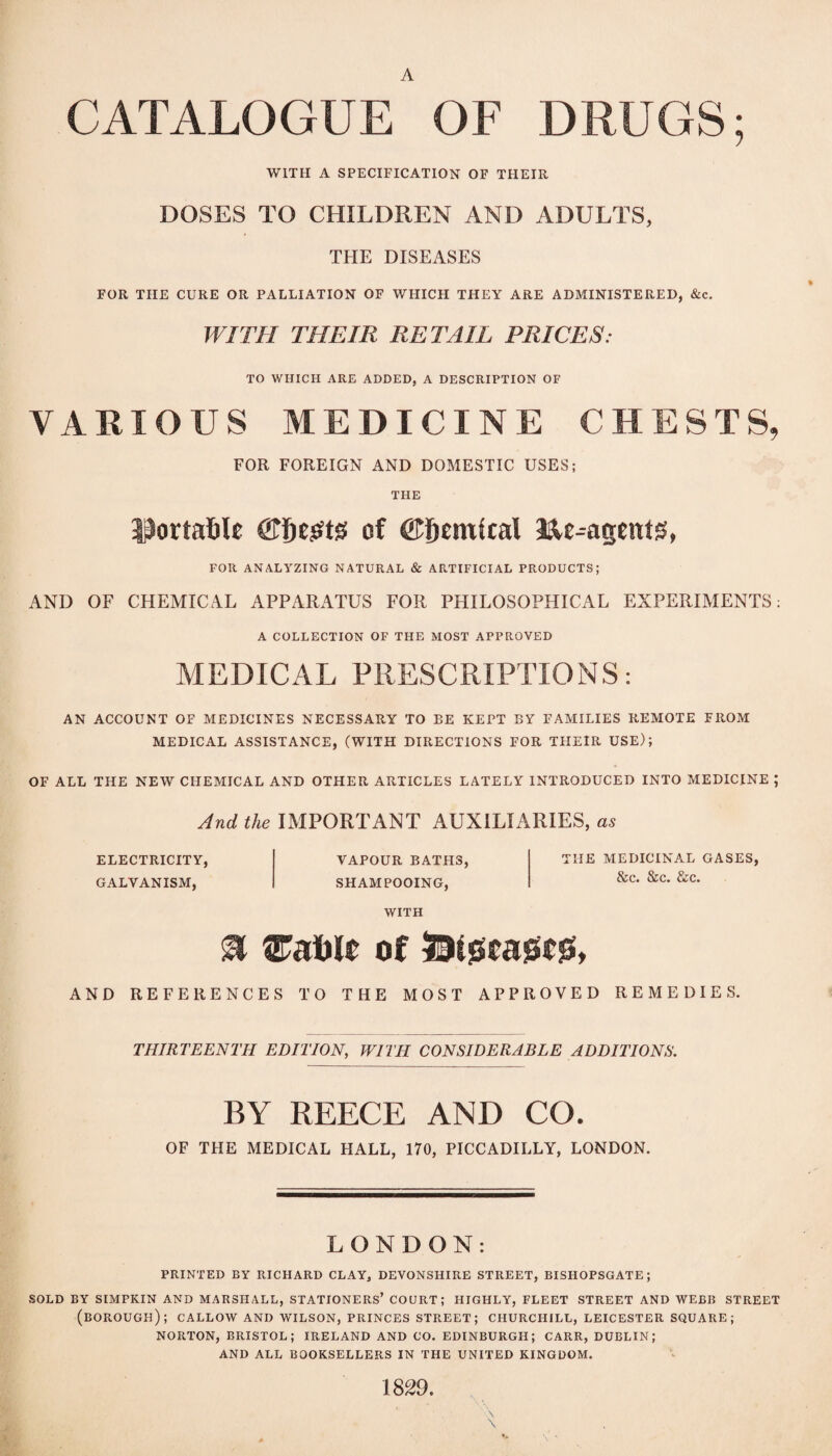 A CATALOGUE OF DRUGS; WITH A SPECIFICATION OF THEIR DOSES TO CHILDREN AND ADULTS, THE DISEASES FOR THE CURE OR PALLIATION OF WHICH THEY ARE ADMINISTERED, &c. WITH THEIR RETAIL PRICES: TO WHICH ARE ADDED, A DESCRIPTION OF VARIOUS MEDICINE CHESTS, FOR FOREIGN AND DOMESTIC USES; THE 3^orta6Ie ©fiejstg of ©fiemital FOR ANALYZING NATURAL & ARTIFICIAL PRODUCTS; AND OF CHEMICAL APPARATUS FOR PHILOSOPHICAL EXPERIMENTS; A COLLECTION OF THE MOST APPROVED MEDICAL PRESCRIPTIONS: AN ACCOUNT OF MEDICINES NECESSARY TO BE KEPT BY FAMILIES REMOTE FROM MEDICAL ASSISTANCE, (WITH DIRECTIONS FOR THEIR USE); OF ALL THE NEW CHEMICAL AND OTHER ARTICLES LATELY INTRODUCED INTO MEDICINE ; And the IMPORTANT AUXILIARIES, ELECTRICITY, GALVANISM, VAPOUR BATHS, SHAMPOOING, THE MEDICINAL GASES, &c. &c. &c. WITH ^ of AND REFERENCES TO THE MOST APPROVED REMEDIES. THIRTEENTH EDITION, WITH CONSIDERABLE ADDITIONS. BY REECE AND CO. OF THE MEDICAL HALL, 170, PICCADILLY, LONDON. LONDON: PRINTED BY RICHARD CLAY, DEVONSHIRE STREET, BISHOPSGATE; SOLD BY SIMPKIN AND MARSHALL, STATIONERS’ COURT; HIGHLY, FLEET STREET AND WEBB STREET (borough); callow and WILSON, princes STREET; CHURCHILL, LEICESTER SQUARE; NORTON, BRISTOL; IRELAND AND CO. EDINBURGH; CARR, DUBLIN; AND ALL BOOKSELLERS IN THE UNITED KINGDOM. 1829.