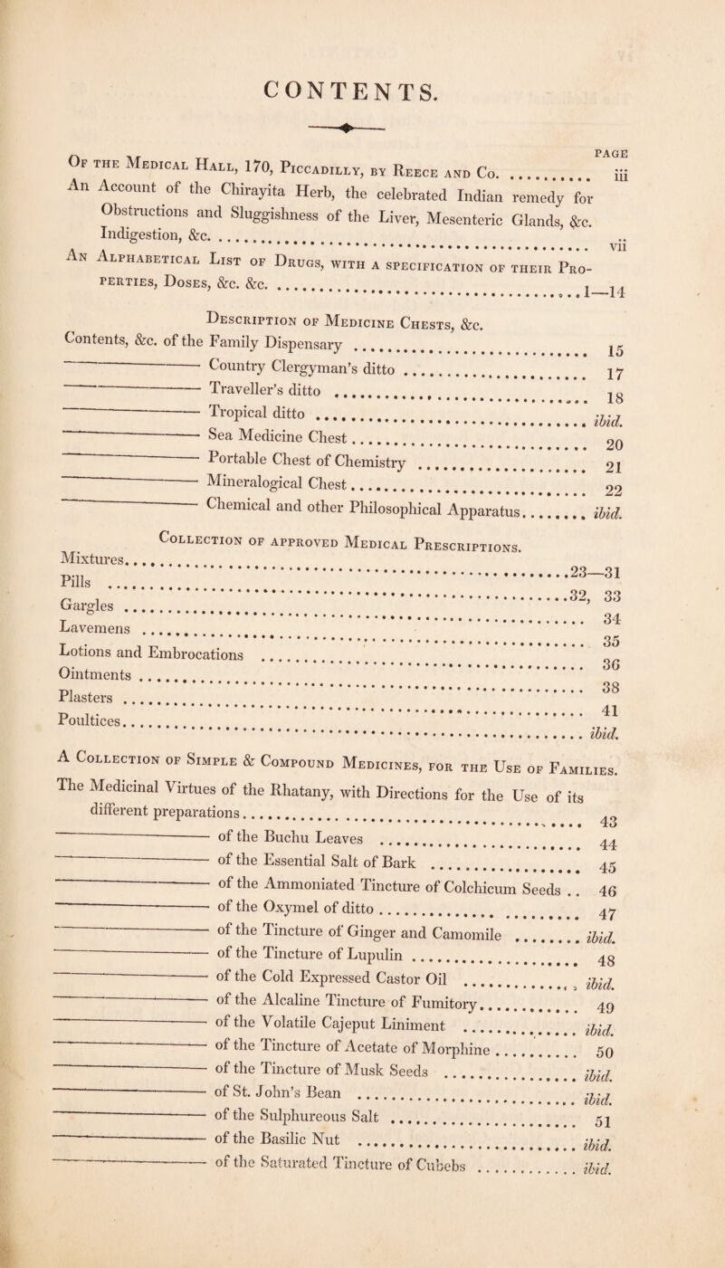 CONTENTS. Of the Medical Hall, 170, Piccadilly, by Reece and Co. ... An Account of the Chirayita Herb, the celebrated Indian remedy for Obsfruchons and Sluggishness of the Liver, Mesenteric Glands, ^e. Indigestion, &c. An Alphabetical List of Drugs, with a specification of their Pro¬ perties, Doses, &c. &c. page iii Vll 1—14 Description of Medicine Chests, &c. Contents, &c. of the Family Dispensary. Country Clergyman’s ditto. --Traveller’s ditto . --*- Tropical ditto. ■ ^ ■ Sea Medicine Chest. Portable Chest of Chemistry “ ■ Mineralogical Chest. Chemical and other Philosophical Apparatus, Collection of approved Medical Prescriptions. 15 17 18 ibid. 20 21 22 ibid. Mixtures. Pills ... Gargles . .23—31 .32, 33 Lavemens . Lotions and Embrocations Ointments. Plasters . Poultices. 34 35 36 38 41 • • • « • • ibzd. 43 44 A Collection of Simple & Compound Medicines, for the Use of Families. The Medicinal Virtues of the Rhatany, with Directions for the Use of its different preparations. ■ of the Buchu Leaves . ' ^ of the Essential Salt of Bark . 45 ' Ammoniated Tincture of Colchicum Seeds .. 46 “ —— -- of the Oxymel of ditto. 4^ Tincture of Ginger and Camomile .iUd. — of the Tincture of Lupulin. 4g --- of the Cold Expressed Castor Oil .. ^ -- of the Alcaline Tincture of Fumitory. 49 ■ of the Volatile Cajeput Liniment .. —-— of the Tincture of Acetate of Morphine.. 50 ~ --- of the Tincture of Musk Seeds . ----of St. John’s Bean . ---— of the Sulphureous Salt . 52 -—-- of the Basilic Nut .. ^——-- of the Saturated Tincture of Cubebs