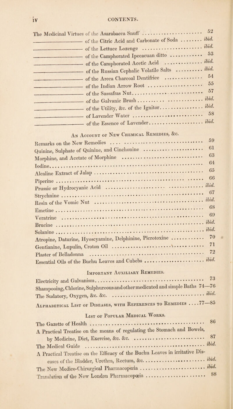 The Medicinal Virtues of the Asarabacca Snuff. --of the Citric Acid and Carbonate of Soda ---of the Lettuce Lozenge .. -—- of the Camphorated Ipecacuan ditto .... -of the Camphorated Acetic Acid . ---of the Russian Cephalic Volatile Salts . ___ of the Areca Charcoal Dentifrice . __of the Indian Arrow Root . _of the Sassafras Nut. _of the Galvanic Brush. __ of the Utility, &c. of the Ignitor. _of Lavender Water ..... . ___of the Essence of Lavender. An Account of New Chemical Remedies, &c. Remarks on the New Remedies . Quinine, Sulphate of Quinine, and Cinchonine . Morphine, and Acetate of Morphine .. Iodine... Alcaline Extract of Jalap... Piperine. Prussic or Hydrocyanic Acid .. Strychnine... Resin of the Vomic Nut ... Emetine. V eratrine . Brucine ... Solanine.. Atropine, Daturine, Hyoscyamine, Delphinine, Picrotoxine ... Gentianine, Lupulin, Croton Oil .^ • Plaster of Belladonna ... Essential Oils of the Buchu Leaves and Cubebs. 52 ibid, ibid. 53 ibid, ibid. 54 55 57 ibid, ibid. 58 ibid. 59 61 63 64 65 66 ibid. 67 ibid. 68 69 ibid, ibid. 70 71 72 ibid. Important Auxiliary Remedies. • 73 Electricity and Galvanism. Shampooing, Chlorine, Sulphureous and other medicated and simple Baths 74—76 The Sudatory, Oxygen, &c. .. Alphabetical List of Diseases, with References to Remedies . .. .77 85 List of Popular Medical Works. The Gazette of Health. A Practical Treatise on the means of regulating the Stomach and Bowels, by Medicine, Diet, Exercise, &c. &c. The Medical Guide . A Practical Treatise on the Efficacy of the Buchu Leaves in irritative Dis¬ eases of the Bladder, Urethra, Rectum, &c.*. The New Medico-Chirurgical Pharmacopoeia. Translation of the New London Pharmacopoeia. 86 87 ibid. ibid. ibid. 88