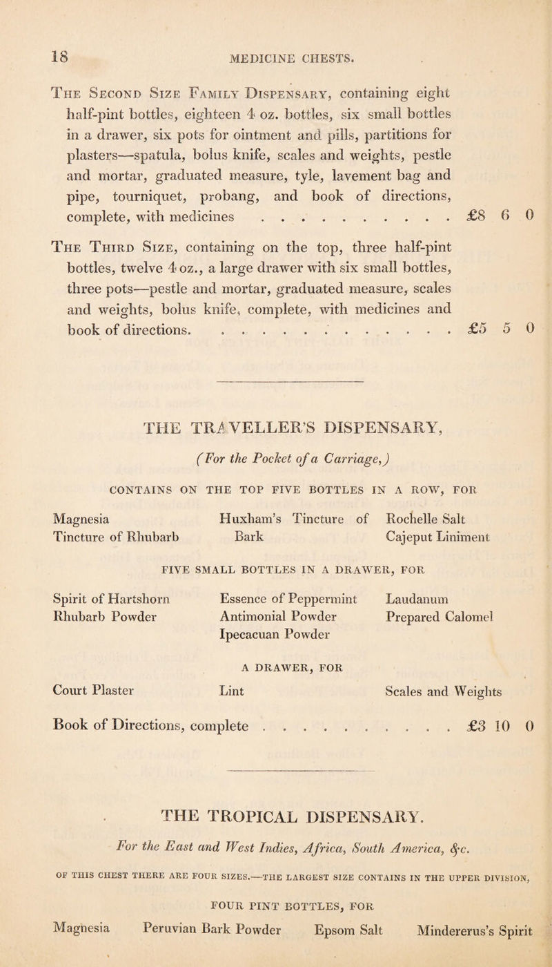The Second Size Family Dispensary, containing eight half-pint bottles, eighteen 4 oz. bottles, six small bottles in a drawer, six pots for ointment and pills, partitions for plasters—spatula, bolus knife, scales and weights, pestle and mortar, graduated measure, tyle, lavement bag and pipe, tourniquet, probang, and book of directions, complete, with medicines .£8 6 0 The Third Size, containing on the top, three half-pint bottles, twelve 4oz., a large drawer with six small bottles, three pots—pestle and mortar, graduated measure, scales and weights, bolus knife, complete, with medicines and book of directions. ..£5 5 0 THE TRi^VELLER’S DISPENSARY, (For the Pocket of a Carriage,) CONTAINS ON THE TOP FIVE BOTTLES IN A ROW, FOR Magnesia Huxham’s Tincture of Rochelle Salt Tincture of Rhubarb Bark Cajepiit Liniment FIVE SMALL BOTTLES IN A DRAWER, FOR Spirit of Hartshorn Essence of Peppermint Laudanum Rhubarb Powder Antimonial Powder Prepared Calomel Ipecacuan Powder A DRAWER, FOR Court Plaster Lint Scales and Weights Book of Directions, complete......£3100 THE TROPICAL DISPENSARY. For the East and West Indies, Africa, South America, ^c. OF THIS CHEST THERE ARE FOUR SIZES.—THE LARGEST SIZE CONTAINS IN THE UPPER DIVISION, four pint BOTTLES, FOR Magnesia Peruvian Bark Powder Epsom Salt Mindererus’s Spirit