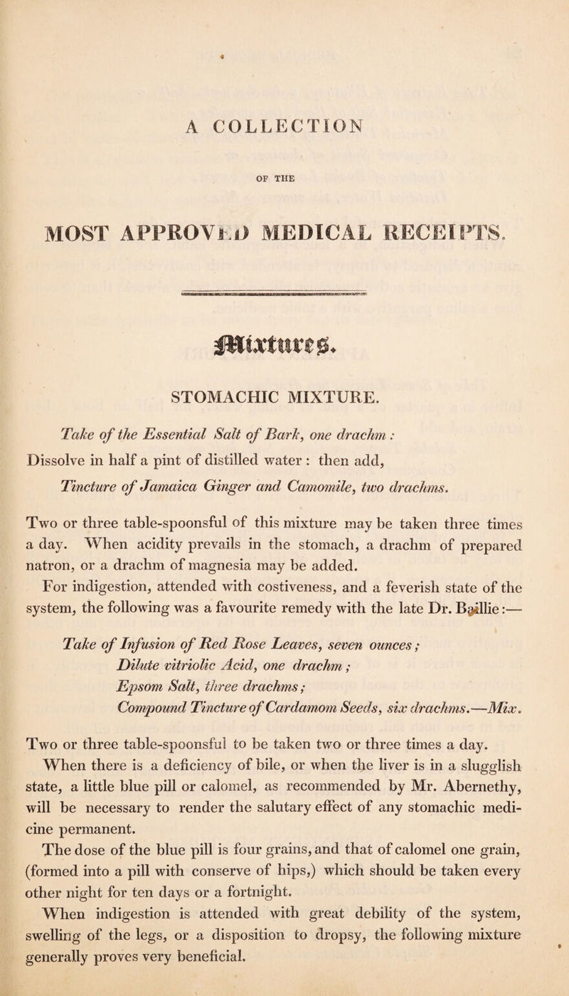 A COLLECTION OF THE MOST APPROVf.O MEDICAL RECEIPTS. STOMACHIC MIXTURE. Take of the Essential Salt of Bark^ one drachm: Dissolve in half a pint of distilled water : then add, Tincture of Jamaica Ginger and Camomile^ two drachms. Two or three table-spoonsful of this mixture may be taken three times a day. When acidity prevails in the stomach, a drachm of prepared natron, or a drachm of magnesia may be added. For indigestion, attended with costiveness, and a feverish state of the system, the following was a favourite remedy with the late Dr. Billie:— Take of Infusion of Red Rose Leaves, seven ounces; Dilute vitriolic Acid, one drachm; Epsom Salt, three drachms; Compound Tincture of Cardamom Seeds, six drachms,—Mix, Two or three table-spoonsful to be taken two or three times a day. When there is a deficiency of bile, or when the liver is in a slugglish state, a little blue pill or calomel, as recommended by Mr. Abernethy, will he necessary to render the salutary effect of any stomachic medi¬ cine permanent. The dose of the blue pill is four grains, and that of calomel one grain, (formed into a pill with conserve of hips,) which should be taken every other night for ten days or a fortnight. When indigestion is attended with great debility of the system, swelling of the legs, or a disposition to dropsy, the following mixture generally proves very beneficial.