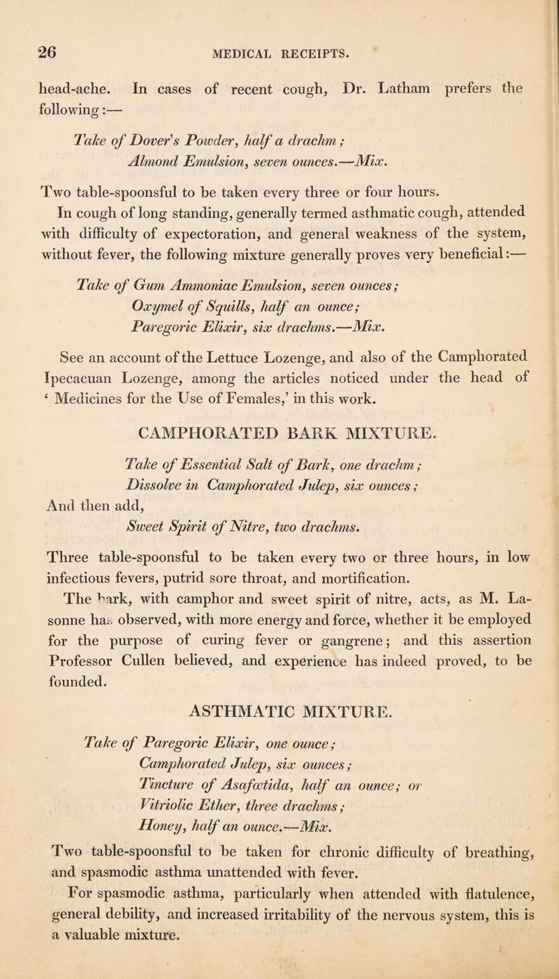 head-ache. In cases of recent cough, Dr. Latham prefers the following:— Take of Dover's Powder, half a drachm ; Almond Emulsion, seven ounces,—Mix. Two tahle-spoonsful to be taken every three or four hours. In cough of long standing, generally termed asthmatic cough, attended with difficulty of expectoration, and general weakness of the system, without fever, the following mixture generally proves very beneficial:— Take of Gum Ammoniac Emulsion, seven ounces; Oxymel of Squills, half an ounce; Paregoric Elixir, six drachms.—Mix, See an account of the Lettuce Lozenge, and also of the Camphorated Ipecacuan Lozenge, among the articles noticed under the head of ‘ Medicines for the Use of Females,’ in this w'ork. CAMPHORATED BARK MIXTURE. Take of Essential Salt of Bark, one drachm; Dissolve in Camphorated Julep, six ounces; And then add. Sweet Spirit of Nitre, two drachms. Three table-spoonsful to be taken every two or three hours, in low infectious fevers, putrid sore throat, and mortification. The ^ark, with camphor and sweet spirit of nitre, acts, as M. La- sonne hat- observed, with more energy and force, whether it be employed for the purpose of curing fever or gangrene; and this assertion Professor Cullen believed, and experience has indeed proved, to be founded. ASTHMATIC MIXTURE. Take of Paregoric Elixir, one ounce; Camphorated Julep, six ounces; Tincture of Asafoetida, half an ounce; or Vitriolic Ether, three drachms ; Honey, half an ounce.—Mix. Two table-spoonsful to be taken for chronic difficulty of breathing, and spasmodic asthma unattended with fever. For spasmodic asthma, particularly when attended with flatulence, general debility, and increased irritability of the nervous system, this is a valuable mixture.