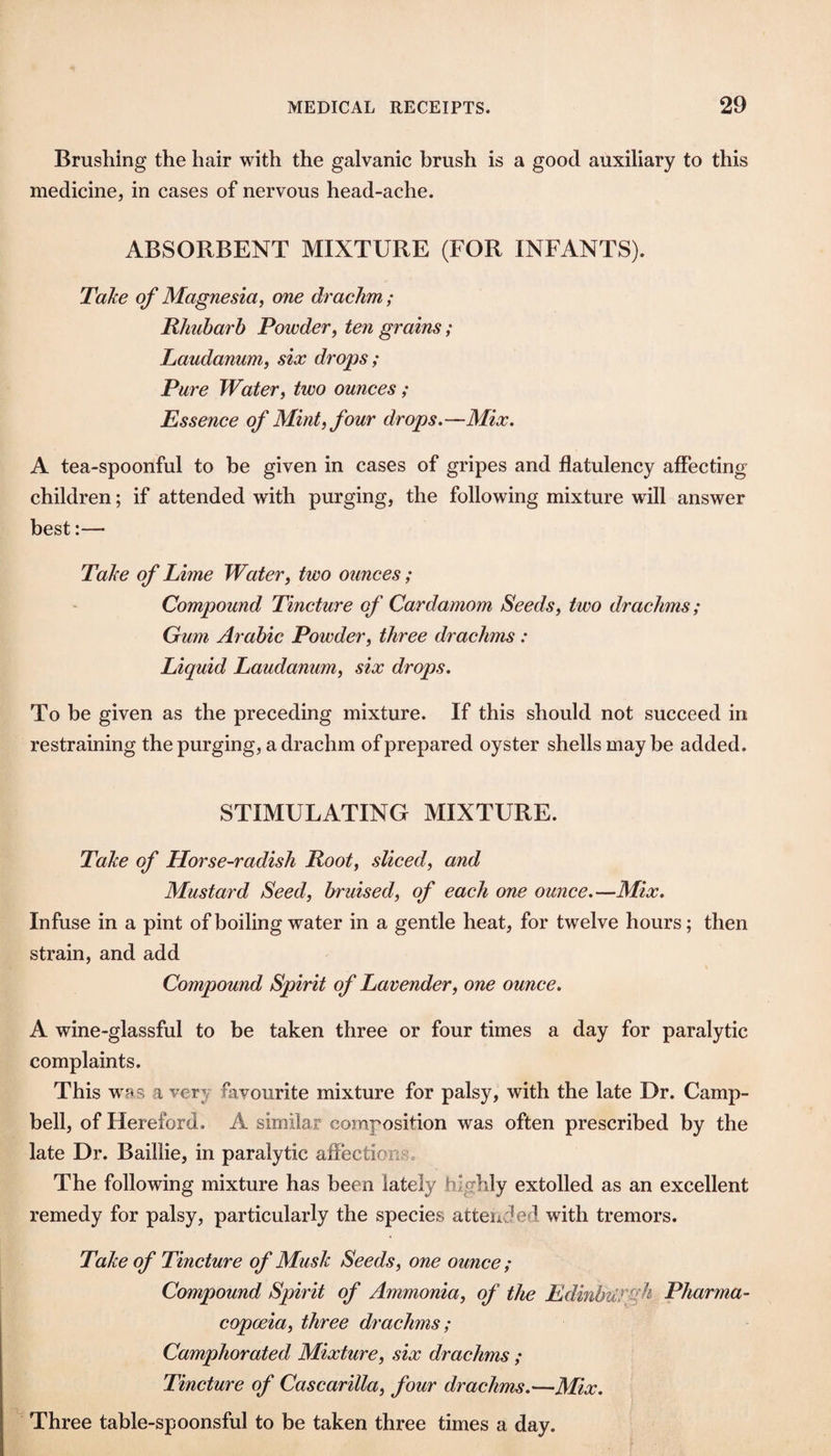 Brushing the hair with the galvanic brush is a good auxiliary to this medicine, in cases of nervous head-ache. ABSORBENT MIXTURE (FOR INFANTS). Take of Magnesia^ me drachm; Rhubarb Powder, ten grains; Laudanum, six drops ; Pure Water, two ounces; Essence of Mint, four drops.—Mix. A tea-spoonful to be given in cases of gripes and flatulency affecting children; if attended with purging, the following mixture will answer best:— Take of Lime Water, two ounces; Compound Tincture of Cardamom Seeds, two drachms; Gum Arabic Powder, three drachms : Liquid Laudanum, six drops. To be given as the preceding mixture. If this should not succeed in restraining the purging, a drachm of prepared oyster shells may be added. STIMULATING MIXTURE. Take of Horse-radish Root, sliced, and Mustard Seed, bruised, of each one ounce.—Mix. Infuse in a pint of boiling water in a gentle heat, for twelve hours; then strain, and add Compound Spirit of Lavender, one ounce. A wine-glassful to be taken three or four times a day for paralytic complaints. This was a very favourite mixture for palsy, with the late Dr. Camp¬ bell, of Hereford. A similar composition was often prescribed by the late Dr. Baillie, in paralytic affections. The following mixture has been lately highly extolled as an excellent remedy for palsy, particularly the species attended with tremors. Take of Tincture of Musk Seeds, one ounce; Compound Spirit of Ammonia, of the EdinbtiTiih Pharma¬ copoeia, three drachms; Camphorated Mixture, six drachms ; Tincture of Cas car ilia, four drachms.—Mix. Three table-spoonsful to be taken three times a day.