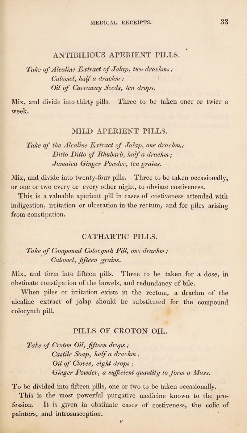 ANTIBILIOUS APERIENT PILLS. Take of Alcaline Extract of Jalap^ two drachms; Calomel^ half a drachm; Oil of Carraway Seeds^ ten drops. Mix, and divide into thirty pills. Three to be taken once or twice a week. MILD APERIENT PILLS. Take of the Alcaline Extract of Jalap^ one drachm^; Ditto Ditto of Rhubarb, half a drachm ; Jamaica Ginger Powder, ten grains. Mix, and divide into twenty-four pills. Three to be taken occasionally, or one or two every or every other night, to obviate costiveness. This is a valuable aperient pill in cases of costiveness attended with indigestion, irritation or ulceration in the rectum, and for piles arising from constipation. CATHARTIC PILLS. Take of Compound Colocynth Pill, one drachm; Calomel, fifteen grains. Mix, and form into fifteen pills. Three to be taken for a dose, in obstinate constipation of the bowels, and redundancy of bile. When piles or irritation exists in the rectum, a drachm of the alcaline extract of jalap should be substituted for the compound colocynth pill. PILLS OF CROTON OIL. Take of Croton Oil, fifteen drops ; Castile Soap, half a drachm ; Oil of Cloves, eight drops ; Ginger Powder, a sifficient quantity to form a Mass. To be divided into fifteen pills, one or two to be taken occasionally. This is the most powerful purgative medicine known to the pro¬ fession. It is given in obstinate cases of costiveness, the colic of painters, and introsusception. F