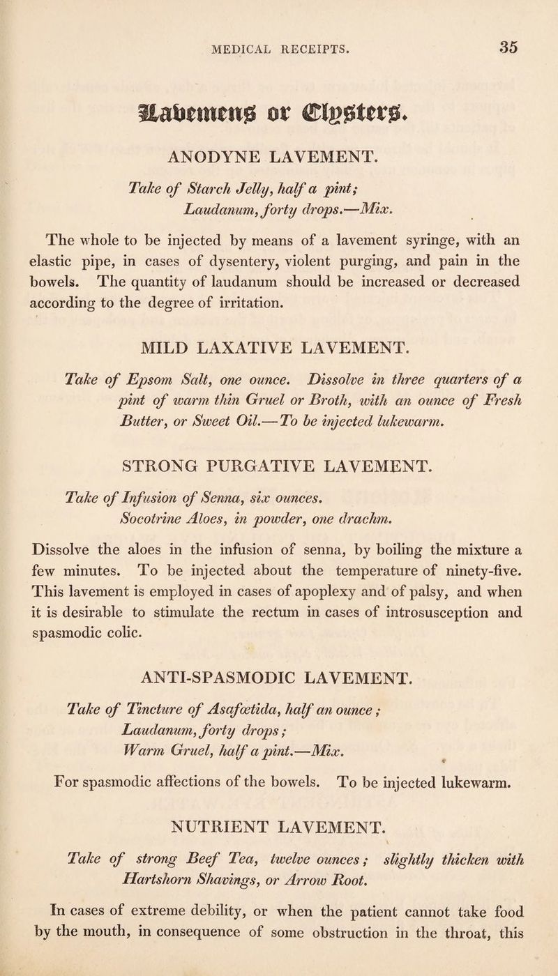 ilali(m(n0 or ANODYNE LAVEMENT. Take of Starch Jelly^ half a pint; Laudanum, forty drops.—Mix. The whole to be injected by means of a lavement syringe, with an elastic pipe, in cases of dysentery, violent purging, and pain in the bowels. The quantity of laudanum should be increased or decreased according to the degree of irritation. < MILD LAXATIVE LAVEMENT. Take of Epsom Salt, one ounce. Dissolve in three quarters of a pint of warm thin Gruel or Broth, with an ounce of Fresh Butter, or Sweet Oil.—To be injected lukewarm. STRONG PURGATIVE LAVEMENT. Take of Inf usion of Senna, six ounces. Socotrine Aloes, in powder, one drachm. Dissolve the aloes in the infusion of senna, by boiling the mixture a few minutes. To be injected about the temperature of ninety-five. This lavement is employed in cases of apoplexy and of palsy, and when it is desirable to stimulate the rectum in cases of introsusception and spasmodic colic. ANTI-SPASMODIC LAVEMENT. Take of Tincture of Asafoetida, half an ounce ; Laudanum, forty drops; Warm Gruel, half a pint.—Mix. For spasmodic affections of the bowels. To be injected lukewarm. NUTRIENT LAVEMENT. Take of strong Beef Tea, twelve ounces; slightly thicken with Hartshorn Shavings, or Arrow Boot. In cases of extreme debility, or when the patient cannot take food by the mouth, in consequence of some obstruction in the throat, this