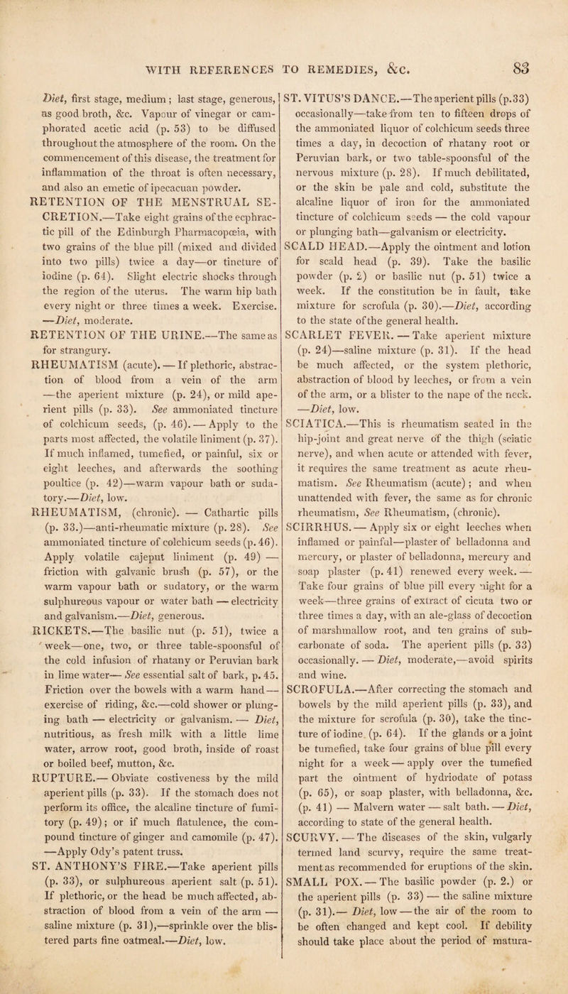 2)iei, first stage, medium ; last stage, generous, as good broth, &c. Vapour of vinegar or cam¬ phorated acetic acid (p. 53) to be diffused throughout the atmosphere of the room. On the commencement of this disease, the treatment for inflammation of the throat is often necessary, and also an emetic of ipecacuan pOwder. RETENTION OF THE MENSTRUAL SE¬ CRETION.—Take eight grains of the ecphrac- tic pill of the Edinburgh Pharmacopoeia, •with two grains of the blue pill (mixed and divided into two pills) twice a day—or tincture of iodine (p. 64). Slight electric shocks through the region of the uterus. The warm hip bath every night or three times a week. Exercise. —Diet, moderate. RETENTION OF THE URINE.—The same as for strangury. RHEUMATISM (acute). — If plethoric, abstrac¬ tion of blood from a vein of the arm —the aperient mixture (p. 24), or mild ape¬ rient pills (p. 33). See ammoniated tincture of colchicum seeds, (p. 46). — Apply to the parts most affected, the volatile liniment (p. 37). If much inflamed, tumefied, or painful, six or eight leeches, and afterwards the soothing poultice (p. 42)—warm vapour bath or suda¬ tory.—low% RHEUMATISM, (chronic). — Cathartic pills (p. 33.)—anti-rheumatic mixture (p. 28). See ammoniated tincture of colchicum seeds (p. 46). Apply volatile cajeput liniment (p. 49) — friction with galvanic brush (p. 57), or the warm vapour bath or sudatory, or the warm sulphureous vapour or water bath — electricity and galvanism.—Diet, generous. RICKETS.—The basilic nut (p. 51), twice a ' week—one, two, or three table-spoonsful of the cold infusion of rhatany or Peruvian bark in lime water— See essential salt of bark, p. 45. Friction over the bowels with a warm hand — exercise of riding, &c.—cold shower or plung¬ ing bath — electricity or galvanism. — Diet, nutritious, as fresh milk with a little lime water, arrow root, good broth, inside of roast or boiled beef, mutton, &c. RUPTURE.— Obviate costiveness by the mild aperient pills (p. 33). If the stomach does not perform its office, the alcaline tincture of fumi¬ tory (p. 49); or if much flatulence, the com¬ pound tincture of ginger and camomile (p. 47). —Apply Ody’s patent truss. ST. ANTHONY’S FIRE.—Take aperient pills (p. 33), or sulphureous aperient salt (p. 51). If plethoric, or the head be much affected, ab¬ straction of blood from a vein of the arm — saline mixture (p. 31),—sprinkle over the blis¬ tered parts fine oatmeal.—Diet, low. ST. VITUS’S DANCE.—The aperient pills (p.33) occasionally—take from ten to fifteen drops of the ammoniated liquor of colchicum seeds three times a day, in decoction of rhatany root or Peruvian bark, or two table-spoonsful of the nervous mixture (p. 28). If much debilitated, or the skin be pale and cold, substitute the alcaline liquor of iron for the ammoniated tincture of colchicum seeds — the cold vapour or plunging bath—galvanism or electricity. SCALD FIEAD.—Apply the ointment and lotion for scald head (p. 39). Take the basilic powder (p. 2) or basilic nut (p. 51) twice a week. If the constitution be in fault, take mixture for scrofula (p. 30).—Diet, according to the state of the general health. SCARLET FEVER.—Take aperient mixture (p. 24)—saline mixture (p. 31). If the head be much affected, or the system plethoric, abstraction of blood by leeches, or from a vein of the arm, or a blister to the nape of the neck. —Diet, low. SCIATICiV.—This is rheumatism seated in the hip-joint and great nerve of the thigh (sciatic nerve), and when acute or attended with fever, it requires the same treatment as acute rheu¬ matism. See Rheumatism (acute); and when unattended with fever, the same as for chronic rheumatism. See Rheumatism, (chronic). SCIRRHUS.— Apply six or eight leeches when inflamed or painful—plaster of belladonna and mercury, or plaster of belladonna, mercury and soap plaster (p. 41) renewed every week.— Take four grains of blue pill every night for a week—three grains of extract of cicuta two or three times a day, with an ale-glass of decoction of marshmallow root, and ten grains of sub¬ carbonate of soda. The aperient pills (p. 33) occasionally. — Diet, moderate,—avoid spirits and wine. SCROFULA.—After correcting the stomach and bowels by the mild aperient pills (p. 33), and the mixture for scrofula (p. 30), take the tinc¬ ture of iodine, (p. 64). If the glands or a joint be tumefied, take four grains of blue pill every night for a week — apply over the tumefied part the ointment of hydriodate of potass (p. 65), or soap plaster, with belladonna, &c. (p. 41) — Malvern water — salt bath. — Diet, according to state of the general health. SCURVY. — The diseases of the skin, vulgarly termed land scurvy, require the same treat¬ ment as recommended for eruptions of the skin. SMALL POX.— The basilic powder (p. 2.) or the aperient pills (p. 33) — the saline mixture (p. 31).— Diet, low — the air of the room to be often changed and kept cool. If debility should take place about the period of matura-