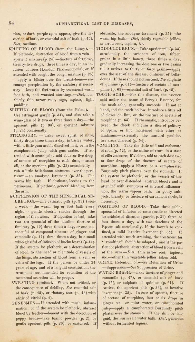don, or dark purple spots appear, give the de¬ coction of bark, or essential salt of bark (p. 45). Diet, medium. SPITTING OF BLOOD (from the Lungs).— If plethoric, abstraction of blood from a vein— aperient mixture (p. 24) —tincture of foxglove, twenty-five drops, three times a day, in an in¬ fusion of roses (London Pharmacopoeia), or if attended with cough, the cough mixture (p. 25) —apply a blister over the breast-bone— en¬ courage perspiration by the sudatory if neces¬ sary— keep the feet warm by occasional warm foot bath, and worsted stockings.—Diet, low, chiefly thin arrow root, sago, tapioca, light pudding. SPITTING OF BLOOD (from the Palate). — Use astringent gargle (p. 34), and also take a wine-glass of it two or three times a day— the aperient pills (p. 33), or aperient mixture (p. 24) occasionally. STRANGURY. — Take sweet spirit of nitre, thirty drops three times a day, in barley water, with a little gum arable dissolved in it, or in the camphorated julep with gum arable. If at¬ tended with acute pain, add four or five drops of acetate of morphine to each dose,—castor oil, or the aperient pills (p. 33) occasionally— rub a little belladonna ointment over the peri- neeum—an anodyne lavement (p. 35). The warm hip bath. If obstinate, leeches to the perinaeum. If plethoric, general bleeding from the arm. SUPPRESSION OF THE MENSTRUAL SE¬ CRETION.—The cathartic pills (p. 33) twice a week — the warm hip or foot bath every night—• gentle electric shocks through the region of the uterus. If digestion be bad, take two tea-spoonsful of the alcaline tincture of fumitory (p. 49) three times a day, or one tea¬ spoonful of compound tincture of ginger and camomile (p. 47) three times a day, in a small wine-glassful of infusion of buchu leaves (p. 44). If the system be plethoric, or a determination of blood to the head or plenitude of vessels of the lungs, abstraction of blood from a vein or veins of the legs. If the person be under 24 years of age, and of a languid constitution, the treatment recommended for retention of the menstrual secretion will be proper. SWEATING (profuse).—When not critical, or the consequence of debility. See essential salt of bark (p. 45), or rhatany root (p. 43) with elixir of vitriol (p. 4). TENESMUS.— If attended with much inflam¬ mation, or if the system be plethoric, abstract blood by leeches—foment with the decoction of poppy heads—take basilic powder (p. 2), or gentle aperient pills (p. 23), or castor oil. If obstinate, the anodyne lavement (p. 35)—the warm hip bath.—Diet, chiefly vegetable jellies, as arrow root, tapioca, &c. TIC DOULOUREUX.—Take aperientpill (p. 33) occasionally—the carbonate of iron, fifteen grains in a little honey, three times a day, gradually increasing the dose one or two grains till it arrives to thirty or forty grains—apply over the seat of the disease, ointment of bella¬ donna. If these should not succeed. See sulphate of quinine (p. 61)—tincture of acetate of mor¬ phine (p. 63)—essential salt of bark (p. 45). TOOTH-ACHE.—For this disease, the essence sold under the name of Perry’s Essence, for the tooth-ache, generally succeeds. If not at hand, and the tooth hollow, introduce a little oil of cloves on lint, or the tincture of acetate of morphine (p. 63). If rheumatic, introduce be¬ tween the cheek and gum a slice of pelitory of Spain, or lint moistened with ether or laudanum—externally the mustard poultice. I See areca charcoal (p. 54). VOMITING.—Take the citric acid and carbonate of soda (p. 52), or the saline mixture in a state of effervescence; if violent, add to each dose two or four drops of the tincture of acetate of morphine—apply a blister, or a camphorated Burgundy pitch plaster over the stomach. If the system be plethoric, or the vessels of the head be over distended, abstract blood ; and if attended with symptoms of internal inflamma¬ tion, the warm vapour bath. In gouty sub¬ jects, brandy, or tincture of cardamom seeds, is necessary, VOMITING OF BLOOD.—Take three table- spoonsful of infusion of roses (made as directed for acidulated discutient gargle, p. 31) three or four times a day, with two drachms of the Epsom salt occasionally, if the bowels be con¬ fined, <a mild laxative lavement (p, 35). If attended with much straining, the treatment for “ vomiting” should be adopted; and if the pa¬ tient be plethoric, abstraction of blood from a vein of the arm.—Diet, thin arrow root, tapioca, &c.—other thin vegetable jellies, taken cold. URINE, Retention of.—See Retention of Urine —Suppression—See Suppression of Urine. WATER BRASH.—Take tincture of ginger and camomile (p. 47), or essential salt of bark (p. 45), or sulphate of quinine (p. 61). If costive, the aperient pills (p. 33), or laxative lavement (p. 35). In case of spasms, tincture of acetate of morphine, four or six drops in ginger tea, or mint water, or cahiphorated julep—apply a camphorated Burgundy pitch- plaster over the stomach. If the skin be lan¬ guid, the warm salt water bath. Diet, generous- without fermented liquors.