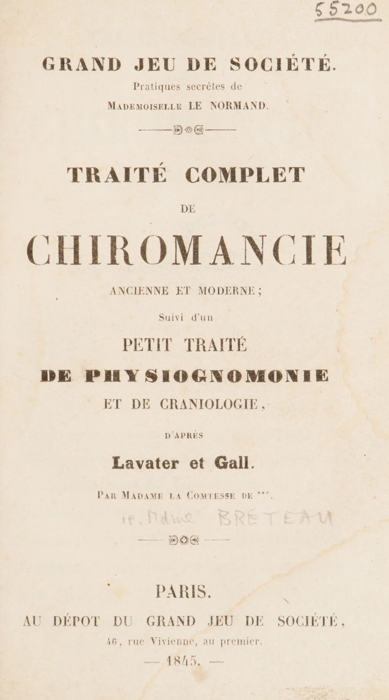 5200 GRAND JEU DE SOCIÉTÉ. Pratiques secrètes de MaADEMoOISsELLE LE NORMAND. TRAITÉ COMPLET DE | pos. CHIROMANCIE ANCIENNE ET MODERNE ; Suivi d’un PETIT TRAITÉ DE PHYSIOGNOMONIE ET DE CRANIOLOGIE, D'APRES Lavater et Gall. Par MADAME LA COMTESSE DE ** PARIS. AU DÉPOT DU GRAND JEU DE SOCIÉTÉ. 16, rue Vivienne, au premicr. —_ 4845. —