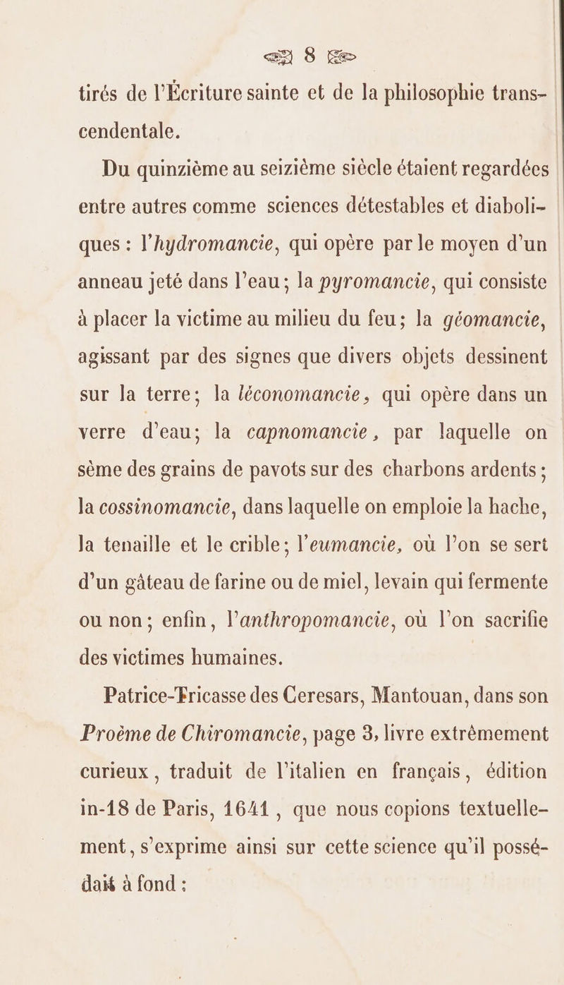 tirés de l’Écriture sainte et de la philosophie trans- cendentale. Du quinzième au seizième siècle étaient regardées entre autres comme sciences détestables et diaboli- ques : l’hydromancie, qui opère par le moyen d’un anneau jeté dans l’eau; la pyromancie, qui consiste à placer la victime au milieu du feu; la géomancie, agissant par des signes que divers objets dessinent | sur la terre: la léconomancie, qui opère dans un verre d’eau; la capnomancie, par laquelle on sème des grains de pavots sur des charbons ardents ; la cossinomancie, dans laquelle on emploie la hache, Ja tenaille et le crible; l'eumancie, où lon se sert d’un gâteau de farine ou de miel, levain qui fermente ou non; enfin, l’anthropomancie, où l’on sacrifie des victimes humaines. Patrice-Fricasse des Ceresars, Mantouan, dans son Proème de Chiromancie, page 3, livre extrêmement curieux, traduit de l'italien en français, édition in-18 de Paris, 1641, que nous copions textuelle- ment, s’exprime ainsi sur cette science qu'il possé- daif à fond :