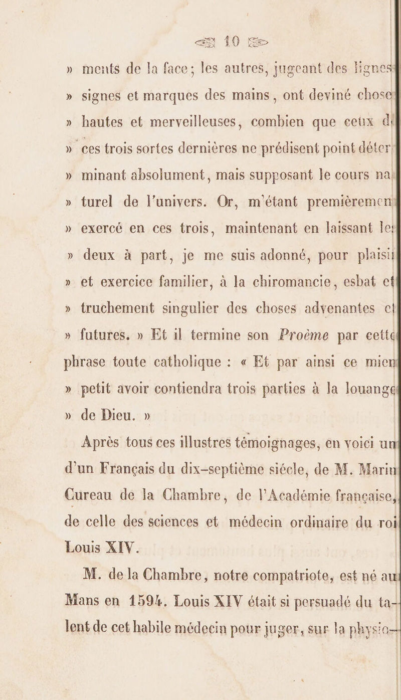 » ments de la face; les autres, jugeant des Hignesg » signes et marques des mains, ont deviné chose » hautes et merveilleuses, combien que ceux di » ces trois sortes dernières ne prédisent point déter: » minant absolument, mais supposant le cours na} » turel de l'univers. Or, m'étant premièremeni] » exercé en ces trois, maintenant en laissant Île! » deux à part, je me suis adonné, pour plaisil » et exercice familier, à la chiromancie, esbat cet » truchement singulier des choses adyenantes cl » futures. » Et il termine son Proëme par cette phrase toute catholique : « Et par ainsi ce mien » petit avoir contiendra trois parties à la louange » de Dieu. » Après tous ces illustres témoignages, en voici un d’un Français du dix-septième siécle, de M. Marin Cureau de la Chambre, de l'Académie francaise, de celle des sciences et médecin ordinaire du roi Louis XIV. M. de la Chambre, notre compatriote, est né au Mans en 159%. Louis XEV était si persuadé du ta- lent de cet habile médecin pour juger, sur la physi