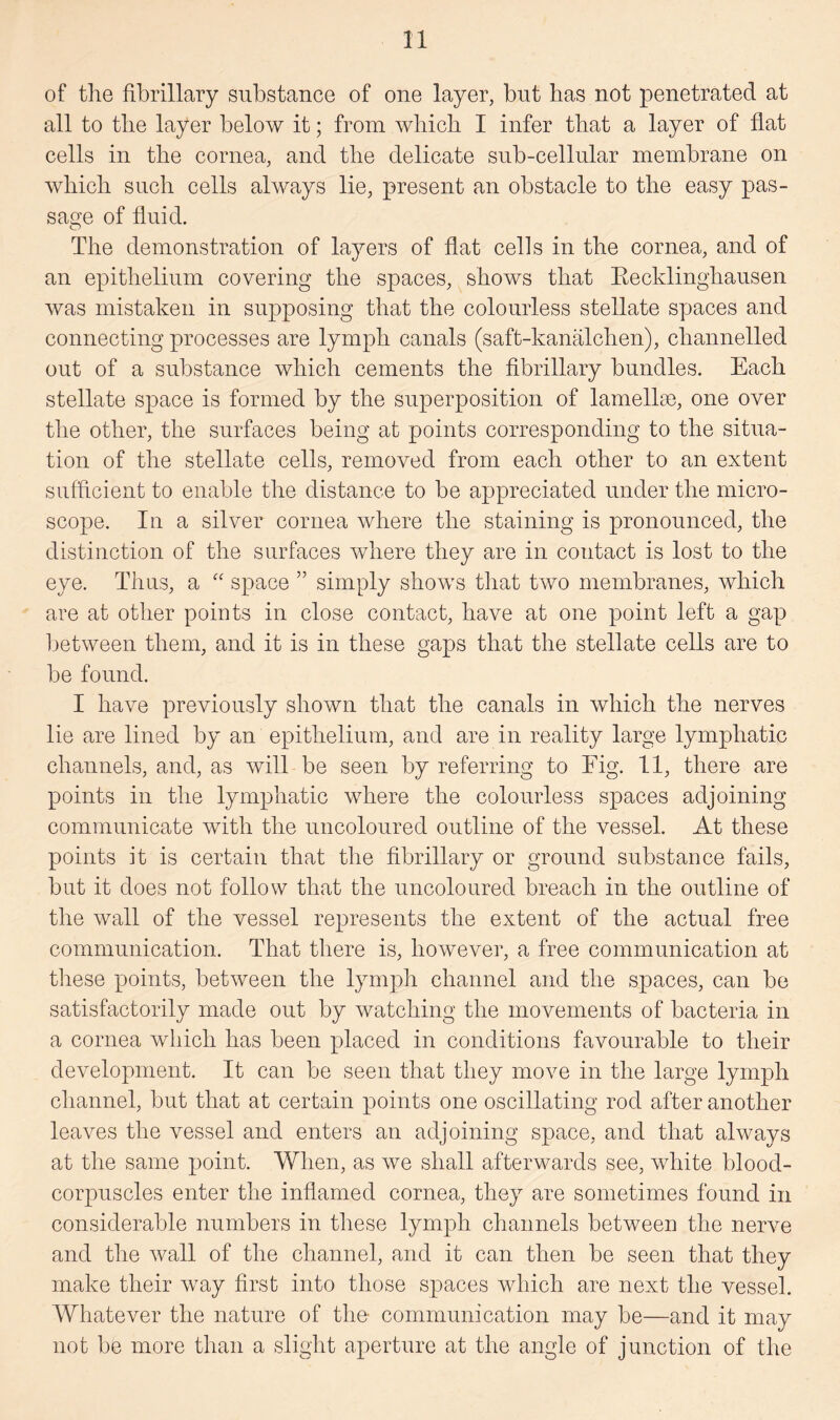 of the fibrillary substance of one layer, but has not penetrated at all to the layer below it; from which I infer that a layer of flat cells in the cornea, and the delicate sub-cellular membrane on which such cells always lie, present an obstacle to the easy pas¬ sage of fluid. The demonstration of layers of flat cells in the cornea, and of an epithelium covering the spaces, shows that Recklinghausen was mistaken in supposing that the colourless stellate spaces and connecting processes are lymph canals (saft-kanalchen), channelled out of a substance which cements the fibrillary bundles. Each stellate space is formed by the superposition of lamellae, one over the other, the surfaces being at points corresponding to the situa¬ tion of the stellate cells, removed from each other to an extent sufficient to enable the distance to be appreciated under the micro¬ scope. In a silver cornea where the staining is pronounced, the distinction of the surfaces where they are in contact is lost to the eye. Thus, a “ space ” simply shows that two membranes, which are at other points in close contact, have at one point left a gap between them, and it is in these gaps that the stellate cells are to be found. I have previously shown that the canals in which the nerves lie are lined by an epithelium, and are in reality large lymphatic channels, and, as will be seen by referring to Fig. 11, there are points in the lymphatic where the colourless spaces adjoining communicate with the uncoloured outline of the vessel. At these points it is certain that the fibrillary or ground substance fails, but it does not follow that the uncoloured breach in the outline of the wall of the vessel represents the extent of the actual free communication. That there is, however, a free communication at these points, between the lymph channel and the spaces, can be satisfactorily made out by watching the movements of bacteria in a cornea which has been placed in conditions favourable to their development. It can be seen that they move in the large lymph channel, but that at certain points one oscillating rod after another leaves the vessel and enters an adjoining space, and that always at the same point. When, as we shall afterwards see, white blood- corpuscles enter the inflamed cornea, they are sometimes found in considerable numbers in these lymph channels between the nerve and the Avail of the channel, and it can then be seen that they make their way first into those spaces which are next the vessel. Whatever the nature of the- communication may be—and it may not be more than a slight aperture at the angle of junction of the