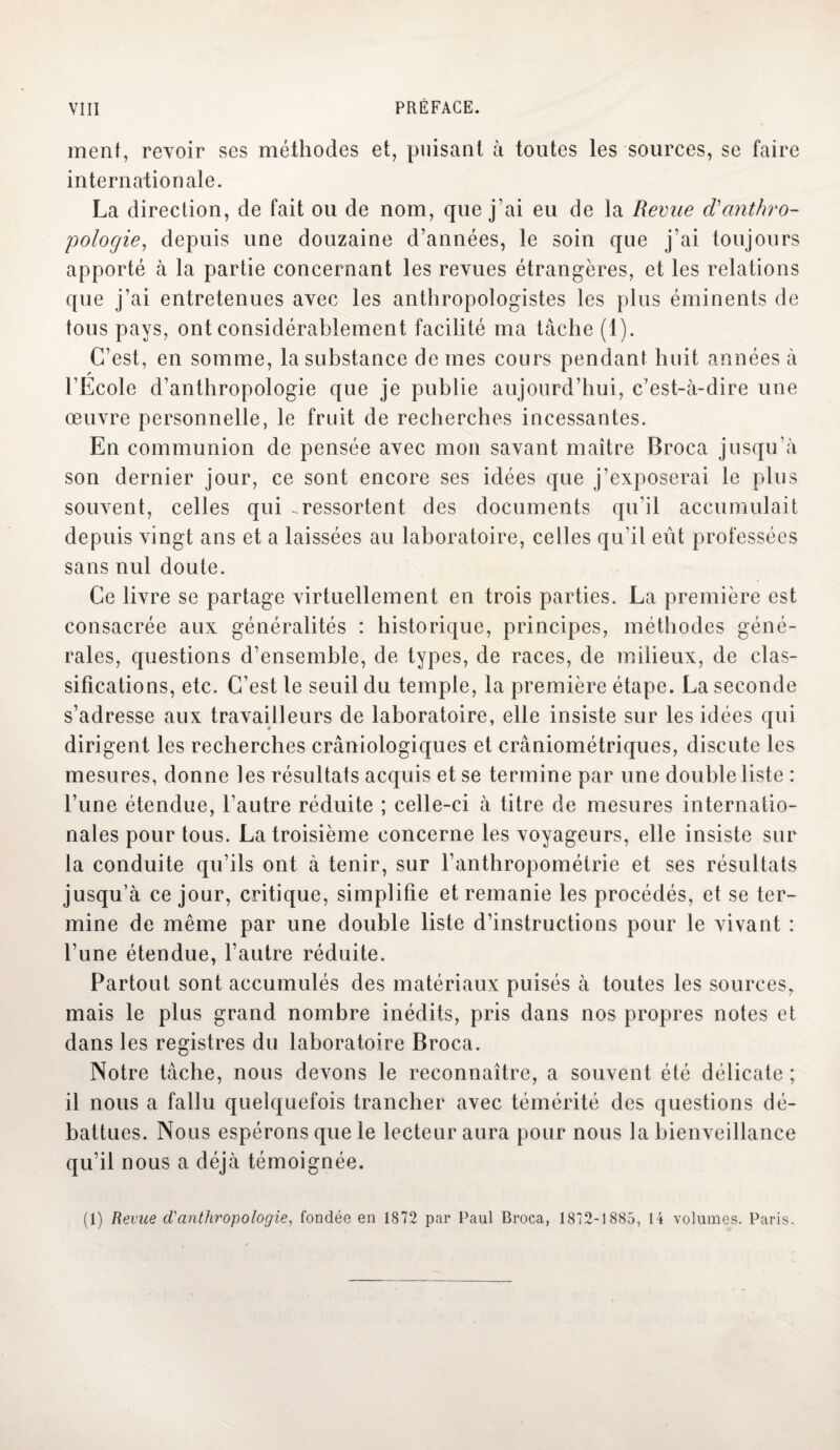 ment, revoir ses méthodes et, puisant à toutes les sources, se faire internationale. La direction, de fait ou de nom, que j’ai eu de la Revue d'anthro¬ pologie, depuis une douzaine d’années, le soin que j’ai toujours apporté à la partie concernant les revues étrangères, et les relations que j’ai entretenues avec les anthropologistes les plus éminents de tous pays, ont considérablement facilité ma tâche (1). C’est, en somme, la substance de mes cours pendant huit années à l’Ecole d’anthropologie que je publie aujourd’hui, c’est-à-dire une œuvre personnelle, le fruit de recherches incessantes. En communion de pensée avec mon savant maître Broca jusqu’à son dernier jour, ce sont encore ses idées que j’exposerai le plus souvent, celles qui -ressortent des documents qu’il accumulait depuis vingt ans et a laissées au laboratoire, celles qu'il eût professées sans nul doute. Ce livre se partage virtuellement en trois parties. La première est consacrée aux généralités : historique, principes, méthodes géné¬ rales, questions d’ensemble, de types, de races, de milieux, de clas¬ sifications, etc. C’est le seuil du temple, la première étape. La seconde s’adresse aux travailleurs de laboratoire, elle insiste sur les idées qui dirigent les recherches crâniologiques et crâniométriques, discute les mesures, donne les résultats acquis et se termine par une double liste : l’une étendue, l’autre réduite ; celle-ci à titre de mesures internatio¬ nales pour tous. La troisième concerne les voyageurs, elle insiste sur la conduite qu’ils ont à tenir, sur l’anthropométrie et ses résultats jusqu’à ce jour, critique, simplifie et remanie les procédés, et se ter¬ mine de même par une double liste d’instructions pour le vivant : l’une étendue, l’autre réduite. Partout sont accumulés des matériaux puisés à toutes les sources, mais le plus grand nombre inédits, pris dans nos propres notes et dans les registres du laboratoire Broca. Notre tâche, nous devons le reconnaître, a souvent été délicate ; il nous a fallu quelquefois trancher avec témérité des questions dé¬ battues. Nous espérons que le lecteur aura pour nous la bienveillance qu’il nous a déjà témoignée. (1) Revue d'anthropologie, fondée en 1872 par Paul Broca, 1872-1885, 14 volumes. Paris.