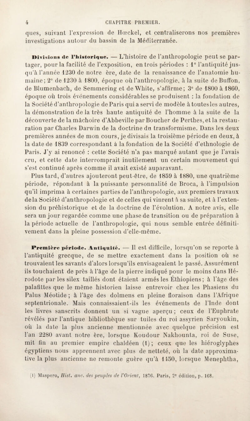 ques, suivant l’expression de Hœckel, et centraliserons nos premières investigations autour du bassin de la Méditerranée. Divisions de i’iiistorique. — L’histoire de l’anthropologie peut se par¬ tager, pour la facilité de l’exposition, entrois périodes : 1° l’antiquité jus¬ qu’à l’année 1230 de notre ère, date de la renaissance de l’anatomie hu¬ maine; 2° de 1230 à 1800, époque où l’anthropologie, à la suite deBuffon, de Blumenbach, de Semmering et de Wliite, s’affirme; 3° de 1800 à 1860, époque où trois événements considérables se produisent : la fondation de la Société d’anthropologie de Paris qui a servi de modèle àtoutesles autres, la démonstration de la très haute antiquité de l’homme à la suite de la découverte de la mâchoire d’Abbeville par Boucher de Perthes, et la restau¬ ration par Charles Darwin de la doctrine du transformisme. Dans les deux premières années de mon cours, je divisais la troisième période en deux, à la date de 1839 correspondant à la fondation de la Société d’ethnologie de Paris. J’y ai renoncé : cette Société n’a pas marqué autant que je l’avais cru, et cette date interromprait inutilement un certain mouvement qui s’est continué après comme il avait existé auparavant. Plus tard, d’autres ajouteront peut-être, de 1859 à 1880, une quatrième période, répondant à la puissante personnalité de Broca, à l’impulsion qu’il imprima à certaines parties de l’anthropologie, aux premiers travaux delà Société d’anthropologie et de celles qui vinrent à sa suite, et à l’exten¬ sion du préhistorique et de la doctrine de l’évolution. A notre avis, elle sera un jour regardée comme une phase de transition ou de préparation à la période actuelle de l’anthropologie, qui nous semble entrée définiti¬ vement dans la pleine possession d’elle-même. Première période. Antiquité. — Il est difficile, lorsqu’on se reporte à l’antiquité grecque, de se mettre exactement dans la position où se trouvaient les savants d’alors lorsqu’ils envisageaient le passé. Assurément ils touchaient de près à l’âge de la pierre indiqué pour le moins dans Hé¬ rodote par les silex taillés dont étaient armés les Éthiopiens; à l’âge des palafittes que le même historien laisse entrevoir chez les Phasiens du Palus Méotide ; à l’âge des dolmens en pleine floraison dans l’Afrique septentrionale. Mais connaissaient-ils les événements de l’Inde dont les livres sanscrits donnent un si vague aperçu ; ceux de l’Euphrate révélés par l’antique bibliothèque sur tuiles du roi assyrien Saryoukin, où la date la plus ancienne mentionnée avec quelque précision est l’an 2280 avant notre ère, lorsque Koudour Nakhounta, roi de Suse, mit fin au premier empire chaldéen (1) ; ceux que les hiéroglyphes égyptiens nous apprennent avec plus de netteté, où la date approxima¬ tive la plus ancienne ne remonte guère qu’à 1450, lorsque Menephtha, (I) Maspero, Hist. anc. des peuples de l’Orient, 1870. Paris, 2e édition, p. 108.