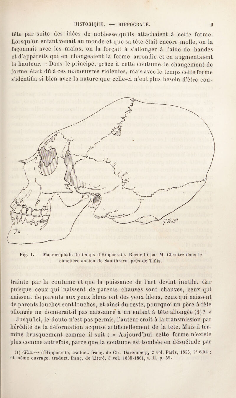 tête par suite des idées de noblesse qu’ils attachaient à cette forme. Lorsqu’un enfant venait au monde et que sa tête était encore molle, on la façonnait avec les mains, on la forçait à s’allonger à l’aide de bandes et d’appareils qui en changeaient la forme arrondie et en augmentaient la hauteur. « Dans le principe, grâce à cette coutume, le changement de forme était dû à ces manœuvres violentes, mais avec le temps cette forme s’identifia si bien avec la nature que celle-ci n’eut plus besoin d’être con- Fig. 1. — Macrocéphale du temps d'Hippocrate. Recueilli par M. Chantre dans le cimetière ancien de Samthravo, près de Tiflis. trainte par la coutume et que la puissance de l’art devint inutile. Car puisque ceux qui naissent de parents chauves sont chauves, ceux qui naissent de parents aux yeux bleus ont des yeux bleus, ceux qui naissent de parents louches sont louches, et ainsi du reste, pourquoi un père à tête allongée ne donnerait-il pas naissance à un enfant à tête allongée (1)? » Jusqu’ici, le doute n’est pas permis, l’auteur croit à la transmission par hérédité de la déformation acquise artificiellement de la tête. Mais il ter¬ mine brusquement comme il suit : « Aujourd’hui cette forme n’existe plus comme autrefois, parce que la coutume est tombée en désuétude par (1) Œuvres d’Hippocrate, traduct. franç. de Ch. Daremberg, 2 vol. Paris, 1855, 2e édit. ; et môme ouvrage, traduct. franç. de Littré, 3 vol. 1839-1861, t. II, p. 59.
