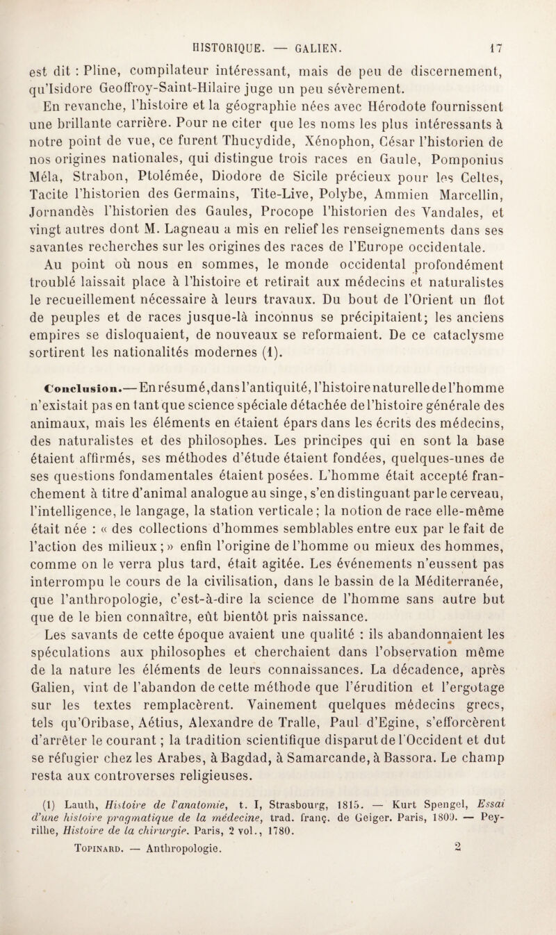 est dit : Pline, compilateur intéressant, mais de peu de discernement, qu’Isidore Geoffroy-Saint-Hilaire juge un peu sévèrement. En revanche, l’histoire et la géographie nées avec Hérodote fournissent une brillante carrière. Pour ne citer que les noms les plus intéressants à notre point de vue, ce furent Thucydide, Xénophon, César l’historien de nos origines nationales, qui distingue trois races en Gaule, Pomponius Mêla, Strabon, Ptolémée, Diodore de Sicile précieux pour les Celtes, Tacite l’historien des Germains, Tite-Live, Polybe, Ammien Marcellin, Jornandès l’historien des Gaules, Procope l’historien des Vandales, et vingt autres dont M. Lagneau a mis en relief les renseignements dans ses savantes recherches sur les origines des races de l’Europe occidentale. Au point où nous en sommes, le monde occidental profondément troublé laissait place à l’histoire et retirait aux médecins et naturalistes le recueillement nécessaire à leurs travaux. Du bout de l’Orient un flot de peuples et de races jusque-là inconnus se précipitaient; les anciens empires se disloquaient, de nouveaux se reformaient. De ce cataclysme sortirent les nationalités modernes (1). Conclusion.— En résumé, dans l’antiquité, l’histoire naturelle de l’homme n’existait pas en tant que science spéciale détachée de l’histoire générale des animaux, mais les éléments en étaient épars dans les écrits des médecins, des naturalistes et des philosophes. Les principes qui en sont la base étaient affirmés, ses méthodes d’étude étaient fondées, quelques-unes de ses questions fondamentales étaient posées. L’homme était accepté fran¬ chement à titre d’animal analogue au singe, s’en distinguant parle cerveau, l’intelligence, le langage, la station verticale; la notion de race elle-même était née : « des collections d’hommes semblables entre eux par le fait de l’action des milieux ; » enfin l’origine de l’homme ou mieux des hommes, comme on le verra plus tard, était agitée. Les événements n’eussent pas interrompu le cours de la civilisation, dans le bassin de la Méditerranée, que l’anthropologie, c’est-à-dire la science de l’homme sans autre but que de le bien connaître, eût bientôt pris naissance. Les savants de cette époque avaient une qualité : ils abandonnaient les spéculations aux philosophes et cherchaient dans l’observation même de la nature les éléments de leurs connaissances. La décadence, après Galien, vint de l’abandon de cette méthode que l’érudition et l’ergotage sur les textes remplacèrent. Vainement quelques médecins grecs, tels qu’Oribase, Aétius, Alexandre de Tralle, Paul d’Egine, s’efforcèrent d’arrêter le courant ; la tradition scientifique disparut de l'Occident et dut se réfugier chez les Arabes, à Bagdad, à Samarcande, à Bassora. Le champ resta aux controverses religieuses. (1) Lauth, Histoire de Vanatomie, t. I, Strasbourg, 1815. — Kurt Spengel, Essai d’une histoire pragmatique de la médecine, trad. l'ranç. de Geiger. Paris, 1809. — Pey- rilhe, Histoire de ta chirurgie. Paris, 2 vol., 1780. Topinard. — Anthropologie. 2