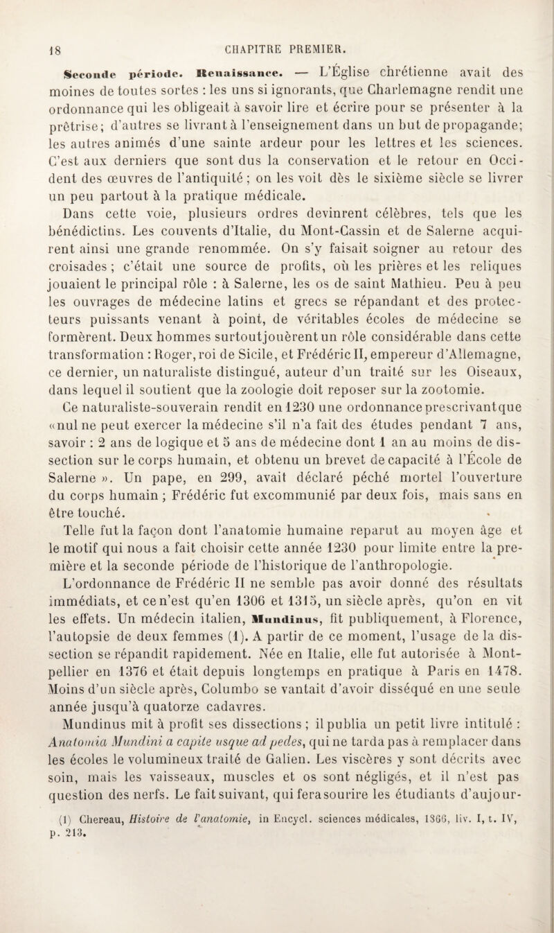 Seconde période. Btenaissance. — L’Église chrétienne avait des moines cle toutes sortes : les uns si ignorants, que Charlemagne rendit une ordonnance qui les obligeait à savoir lire et écrire pour se présenter à la prêtrise; d’autres se livrant à l’enseignement dans un but de propagande; les autres animés d’une sainte ardeur pour les lettres et les sciences. C’est aux derniers que sont dus la conservation et le retour en Occi¬ dent des œuvres de l’antiquité ; on les voit dès le sixième siècle se livrer un peu partout à la pratique médicale. Dans cette voie, plusieurs ordres devinrent célèbres, tels que les bénédictins. Les couvents d’Italie, du Mont-Cassin et de Salerne acqui¬ rent ainsi une grande renommée. On s’y faisait soigner au retour des croisades ; c’était une source de profits, où les prières et les reliques jouaient le principal rôle : à Salerne, les os de saint Mathieu. Peu à peu les ouvrages de médecine latins et grecs se répandant et des protec¬ teurs puissants venant à point, de véritables écoles de médecine se formèrent. Deux hommes surtoutjouèrent un rôle considérable dans cette transformation : Roger, roi de Sicile, et Frédéric II, empereur d’Allemagne, ce dernier, un naturaliste distingué, auteur d’un traité sur les Oiseaux, dans lequel il soutient que la zoologie doit reposer sur la zootomie. Ce naturaliste-souverain rendit en 1230 une ordonnance prescrivantque «nul ne peut exercer la médecine s’il n’a fait des études pendant 7 ans, savoir : 2 ans de logique et 5 ans de médecine dont 1 an au moins de dis- r section sur le corps humain, et obtenu un brevet de capacité à l’Ecole de Salerne ». Un pape, en 299, avait déclaré péché mortel l’ouverture du corps humain ; Frédéric fut excommunié par deux fois, mais sans en être touché. Telle fut la façon dont l’anatomie humaine reparut au moyen âge et le motif qui nous a fait choisir cette année 1230 pour limite entre la pre- « mière et la seconde période de l’historique de l’anthropologie. L’ordonnance de Frédéric II ne semble pas avoir donné des résultats immédiats, et ce n’est qu’en 1306 et 1315, un siècle après, qu’on en vit les effets. Un médecin italien, ilundiaius, fit publiquement, à Florence, l’autopsie de deux femmes (1). A partir de ce moment, l’usage de la dis¬ section se répandit rapidement. Née en Italie, elle fut autorisée à Mont¬ pellier en 1376 et était depuis longtemps en pratique à Paris en 1478. Moins d’un siècle après, Columbo se vantait d’avoir disséqué en une seule année jusqu’à quatorze cadavres. Mundinus mit à profit ses dissections ; il publia un petit livre intitulé : Anatomia Mundini a capite usque ad pedes, qui ne tarda pas à remplacer dans les écoles le volumineux traité de Galien. Les viscères y sont décrits avec soin, mais les vaisseaux, muscles et os sont négligés, et il n’est pas question des nerfs. Le fait suivant, qui fera sourire les étudiants d’aujour- (1) Chereau, Histoire de l'anatomie, in Encycl. sciences médicales, 1366, liv. I, t. IV, p. 213.